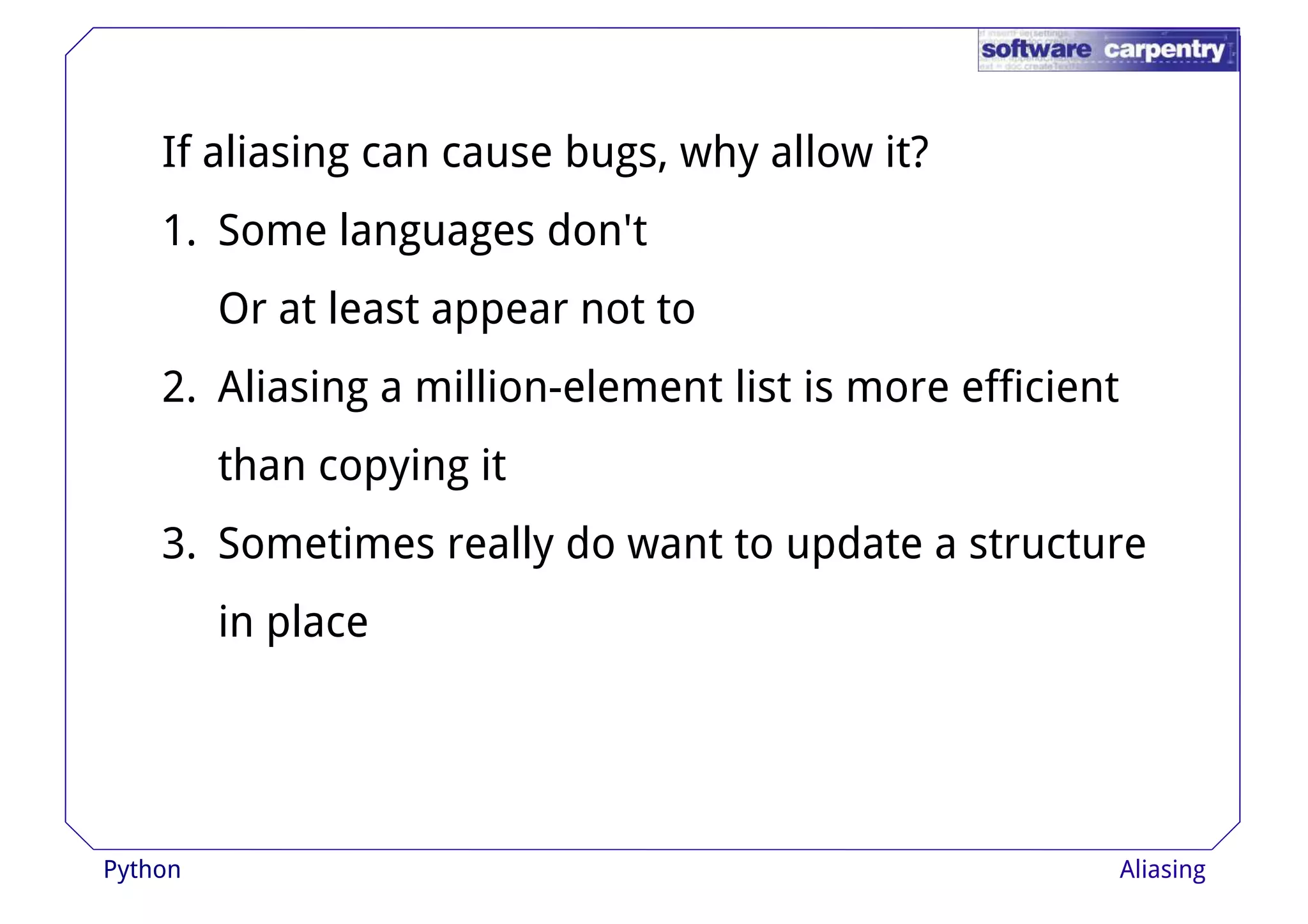 If aliasing can cause bugs, why allow it? 
1. Some languages don't 
Or at lleeaasstt aappppeeaarr nnoott ttoo 
2. Aliasing a million-element list is more efficient 
than copying it 
3. Sometimes really do want to update a structure 
in place 
Python Aliasing 
 