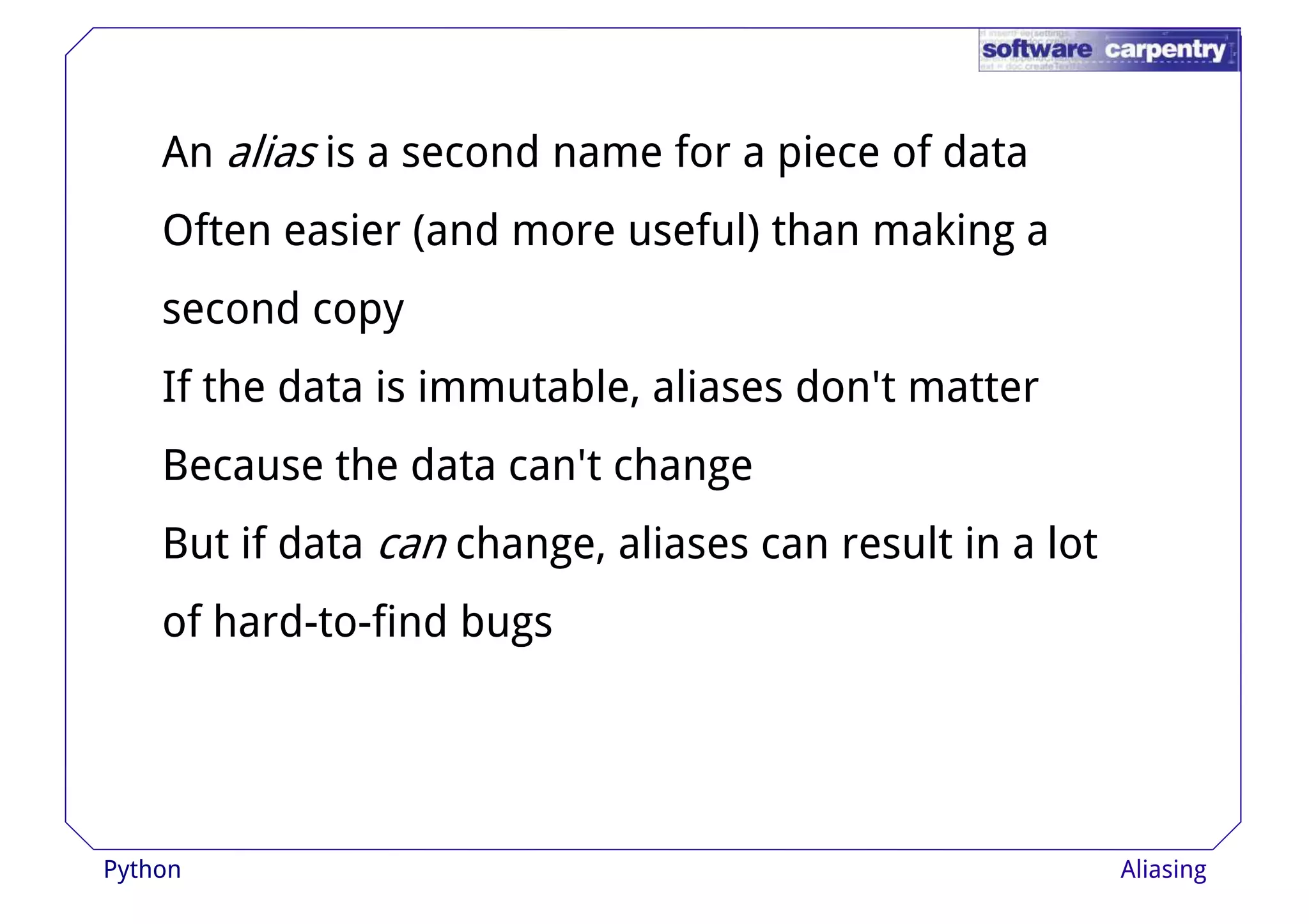 An alias is a second name for a piece of data 
Often easier (and more useful) than making a 
sseeccoonndd ccooppyy 
If the data is immutable, aliases don't matter 
Because the data can't change 
But if data can change, aliases can result in a lot 
of hard-to-find bugs 
Python Aliasing 
 