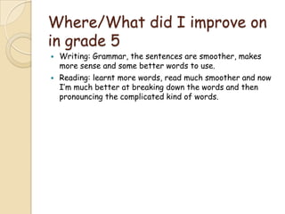 Where/What did I improve on
in grade 5
Writing: Grammar, the sentences are smoother, makes
more sense and some better words to use.
Reading: learnt more words, read much smoother and now
I’m much better at breaking down the words and then
pronouncing the complicated kind of words.