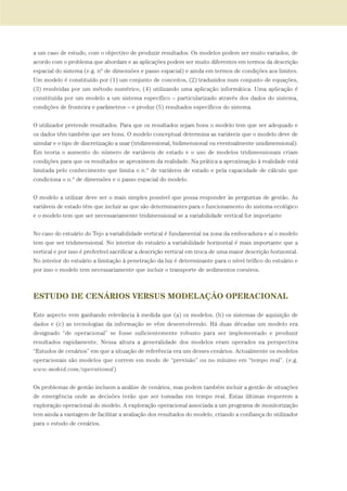 a um caso de estudo, com o objectivo de produzir resultados. Os modelos podem ser muito variados, de
acordo com o problema que abordam e as aplicações podem ser muito diferentes em termos da descrição
espacial do sistema (e.g. nº de dimensões e passo espacial) e ainda em termos de condições aos limites.
Um modelo é constituído por (1) um conjunto de conceitos, (2) traduzidos num conjunto de equações,
(3) resolvidas por um método numérico, (4) utilizando uma aplicação informática. Uma aplicação é
constituída por um modelo a um sistema específico – particularizado através dos dados do sistema,
condições de fronteira e parâmetros – e produz (5) resultados específicos do sistema.
O utilizador pretende resultados. Para que os resultados sejam bons o modelo tem que ser adequado e
os dados têm também que ser bons. O modelo conceptual determina as variáveis que o modelo deve de
simular e o tipo de discretização a usar (tridimensional, bidimensional ou eventualmente unidimensional).
Em teoria o aumento do número de variáveis de estado e o uso de modelos tridimensionais criam
condições para que os resultados se aproximem da realidade. Na prática a aproximação à realidade está
limitada pelo conhecimento que limita o n.º de variáveis de estado e pela capacidade de cálculo que
condiciona o n.º de dimensões e o passo espacial do modelo.
O modelo a utilizar deve ser o mais simples possível que possa responder às perguntas de gestão. As
variáveis de estado têm que incluir as que são determinantes para o funcionamento do sistema ecológico
e o modelo tem que ser necessariamente tridimensional se a variabilidade vertical for importante
No caso do estuário do Tejo a variabilidade vertical é fundamental na zona da embocadura e aí o modelo
tem que ser tridimensional. No interior do estuário a variabilidade horizontal é mais importante que a
vertical e por isso é preferível sacrificar a descrição vertical em troca de uma maior descrição horizontal.
No interior do estuário a limitação à penetração da luz é determinante para o nível trófico do estuário e
por isso o modelo tem necessariamente que incluir o transporte de sedimentos coesivos.
ESTUDO DE CENÁRIOS VERSUS MODELAÇÃO OPERACIONAL
Este aspecto vem ganhando relevância à medida que (a) os modelos, (b) os sistemas de aquisição de
dados e (c) as tecnologias da informação se vêm desenvolvendo. Há duas décadas um modelo era
designado “de operacional” se fosse suficientemente robusto para ser implementado e produzir
resultados rapidamente. Nessa altura a generalidade dos modelos eram operados na perspectiva
“Estudos de cenários” em que a situação de referência era um desses cenários. Actualmente os modelos
operacionais são modelos que correm em modo de “previsão” ou no mínimo em “tempo real”. (e.g.
www.mohid.com/operational)
Os problemas de gestão incluem a análise de cenários, mas podem também incluir a gestão de situações
de emergência onde as decisões terão que ser tomadas em tempo real. Estas últimas requerem a
exploração operacional do modelo. A exploração operacional associada a um programa de monitorização
tem ainda a vantagem de facilitar a avaliação dos resultados do modelo, criando a confiança do utilizador
para o estudo de cenários.
97-106_PARTE_POE_TEJO:POE TEJO 1/11/10 4:54 PM Page 99
 