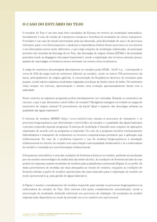 100|101 O PLANO DE ORDENAMENTO DO ESTUÁRIO DO TEJO.
SABERES E REFLEXÕES
O CASO DO ESTUÁRIO DO TEJO
O estuário do Tejo é um dos mais bem estudados da Europa em termos de modelação matemática.
Actualmente é caso de estudo de 3 projectos europeus e beneficia de resultados de outros 4 projectos.
O estuário é um caso de estudo interessante pela sua dimensão, pela diversidade de usos e de processos
relevantes para o seu funcionamento e ainda por a importância relativa desses processos no seu interior
e na embocadura serem muito diferentes, o que exige soluções de modelação sofisticadas. As principais
pressões são oriundas da descarga do rio Tejo, das descargas de origem urbana (ETAR) e da actividade
portuária (onde as dragagens têm papel importante), sendo a exploração dos recursos naturais (pesca,
apanha de macroalgas ou bivalves) menos relevante em termos sócio-económicos.
A carga de nutrientes descarregada directamente no estuário pelas ETAR - 3x106
e.p. - corresponde a
cerca de 25% da carga total de nutrientes afluente ao estuário, sendo os outros 75% provenientes da
bacia, principalmente de origem agrícola. A concentração de fitoplâncton decresce de montante para
jusante, tendo valores máximos moderados registados nos finais de Junho/ início de Julho. Os nutrientes
estão sempre em excesso, apresentando o nitrato uma evolução aproximadamente linear com a
salinidade.
Neste contexto as seguintes perguntas podem imediatamente ser colocadas: Estando os nutrientes em
excesso, o que é que determina o nível trófico do estuário? Há alguma vantagem em reduzir as cargas de
nutrientes de origem urbana? E provenientes da bacia? Qual o impacte das descargas urbanas na
qualidade das águas balneares?
O sistema de modelos MOHID (http://www.mohid.com) simula os processos de transporte e os
processos biogeoquímicos que determinam o nível trófico do estuário e a qualidade das águas balneares
e permite responder àquelas perguntas. O sistema de modelação é baseado num conjunto de aplicações
explorados de acordo com as perguntas a responder. No caso de a pergunta envolver exclusivamente
hidrodinâmica e transporte de sedimentos os recursos computacionais permitem que a aplicação seja
tridimensional. No caso de o problema requerer o uso de modelos biogeoquímicos a simulação
tridimensional no interior do estuário tem uma relação custo/qualidade desfavorável e só a embocadura
do estuário é simulada por uma formulação tridimensional.
O forçamento atmosférico é uma das condições de fronteira a fornecer ao modelo, podendo ser produzido
por um modelo meteorológico de malha fina (da ordem do km). As condições de fronteira do lado do mar
podem ser impostas usando resultados de modelos para a plataforma continental (Figura 1) ou perfis. Os
dados provenientes de medidas são mais adequados ao estudo de cenários, enquanto as condições de
fronteira obtidas a partir de modelos operacionais são mais indicados para a exploração do modelo em
modo operacional (e.g. para gestão de águas balneares).
A Figura 1 mostra o encadeamento de modelos requerido para simular os processos biogeoquímicos na
embocadura do estuário do Tejo. Este sistema está quase completamente automatizado, sendo a
intervenção do modelador dedicada sobretudo aos processos de validação. Os resultados do modelo
regional estão disponíveis no modo de previsão em www.mohid.com/operational.
97-106_PARTE_POE_TEJO:POE TEJO 1/11/10 4:54 PM Page 100
 