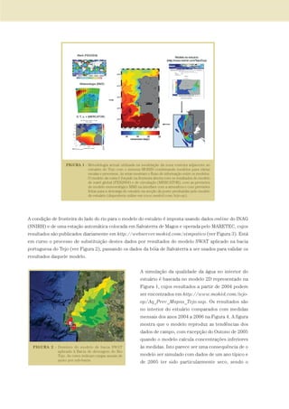 A condição de fronteira do lado do rio para o modelo do estuário é imposta usando dados online do INAG
(SNIRH) e de uma estação automática colocada em Salvaterra de Magos e operada pelo MARETEC, cujos
resultados são publicados diariamente em http://webserver.mohid.com/simpatico (ver Figura 3). Está
em curso o processo de substituição destes dados por resultados do modelo SWAT aplicado na bacia
portuguesa do Tejo (ver Figura 2), passando os dados da bóia de Salvaterra a ser usados para validar os
resultados daquele modelo.
A simulação da qualidade da água no interior do
estuário é baseada no modelo 2D representado na
Figura 1, cujos resultados a partir de 2004 podem
ser encontrados em http://www.mohid.com/tejo-
op/Aq_Prev_Mapas_Tejo.asp. Os resultados são
no interior do estuário comparados com medidas
mensais dos anos 2004 a 2006 na Figura 4. A figura
mostra que o modelo reproduz as tendências dos
dados de campo, com excepção do Outono de 2005
quando o modelo calcula concentrações inferiores
às medidas. Isto parece ser uma consequência de o
modelo ser simulado com dados de um ano típico e
de 2005 ter sido particularmente seco, sendo o
97-106_PARTE_POE_TEJO:POE TEJO 1/11/10 4:54 PM Page 101
 