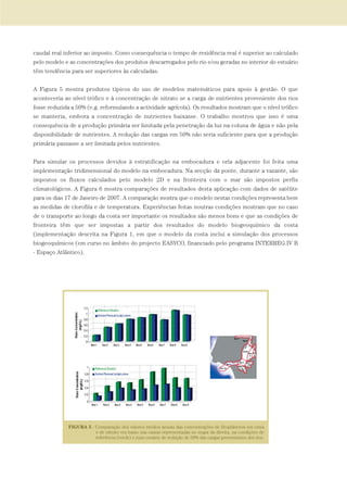 caudal real inferior ao imposto. Como consequência o tempo de residência real é superior ao calculado
pelo modelo e as concentrações dos produtos descarregados pelo rio e/ou geradas no interior do estuário
têm tendência para ser superiores às calculadas.
A Figura 5 mostra produtos típicos do uso de modelos matemáticos para apoio à gestão. O que
aconteceria ao nível trófico e à concentração de nitrato se a carga de nutrientes proveniente dos rios
fosse reduzida a 50% (e.g. reformulando a actividade agrícola). Os resultados mostram que o nível trófico
se manteria, embora a concentração de nutrientes baixasse. O trabalho mostrou que isso é uma
consequência de a produção primária ser limitada pela penetração da luz na coluna de água e não pela
disponibilidade de nutrientes. A redução das cargas em 50% não seria suficiente para que a produção
primária passasse a ser limitada pelos nutrientes.
Para simular os processos devidos à estratificação na embocadura e orla adjacente foi feita uma
implementação tridimensional do modelo na embocadura. Na secção da ponte, durante a vazante, são
impostos os fluxos calculados pelo modelo 2D e na fronteira com o mar são impostos perfis
climatológicos. A Figura 6 mostra comparações de resultados desta aplicação com dados de satélite
para os dias 17 de Janeiro de 2007. A comparação mostra que o modelo nestas condições representa bem
as medidas de clorofila e de temperatura. Experiências feitas noutras condições mostram que no caso
de o transporte ao longo da costa ser importante os resultados são menos bons e que as condições de
fronteira têm que ser impostas a partir dos resultados do modelo biogeoquímico da costa
(implementação descrita na Figura 1, em que o modelo da costa inclui a simulação dos processos
biogeoquímicos (em curso no âmbito do projecto EASYCO, financiado pelo programa INTERREG.IV B
- Espaço Atlântico).
97-106_PARTE_POE_TEJO:POE TEJO 1/11/10 4:54 PM Page 103
 