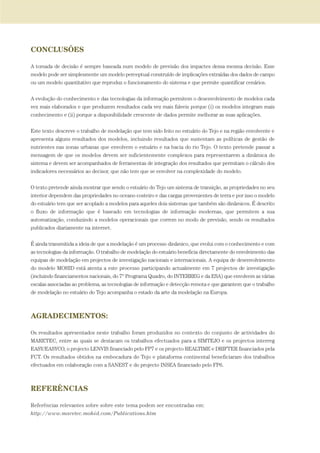 CONCLUSÕES
A tomada de decisão é sempre baseada num modelo de previsão dos impactes dessa mesma decisão. Esse
modelo pode ser simplesmente um modelo perceptual construído de implicações extraídas dos dados de campo
ou um modelo quantitativo que reproduz o funcionamento do sistema e que permite quantificar cenários.
A evolução do conhecimento e das tecnologias da informação permitem o desenvolvimento de modelos cada
vez mais elaborados e que produzem resultados cada vez mais fiáveis porque (i) os modelos integram mais
conhecimento e (ii) porque a disponibilidade crescente de dados permite melhorar as suas aplicações.
Este texto descreve o trabalho de modelação que tem sido feito no estuário do Tejo e na região envolvente e
apresenta alguns resultados dos modelos, incluindo resultados que sustentam as políticas de gestão de
nutrientes nas zonas urbanas que envolvem o estuário e na bacia do rio Tejo. O texto pretende passar a
mensagem de que os modelos devem ser suficientemente complexos para representarem a dinâmica do
sistema e devem ser acompanhados de ferramentas de integração dos resultados que permitam o cálculo dos
indicadores necessários ao decisor, que não tem que se envolver na complexidade do modelo.
O texto pretende ainda mostrar que sendo o estuário do Tejo um sistema de transição, as propriedades no seu
interior dependem das propriedades no oceano costeiro e das cargas provenientes de terra e por isso o modelo
do estuário tem que ser acoplado a modelos para aqueles dois sistemas que também são dinâmicos. É descrito
o fluxo de informação que é baseado em tecnologias de informação modernas, que permitem a sua
automatização, conduzindo a modelos operacionais que correm no modo de previsão, sendo os resultados
publicados diariamente na internet.
É ainda transmitida a ideia de que a modelação é um processo dinâmico, que evolui com o conhecimento e com
as tecnologias da informação. O trabalho de modelação do estuário beneficia directamente do envolvimento das
equipas de modelação em projectos de investigação nacionais e internacionais. A equipa de desenvolvimento
do modelo MOHID está atenta a este processo participando actualmente em 7 projectos de investigação
(incluindo financiamentos nacionais, do 7º Programa Quadro, do INTERREG e da ESA) que envolvem as várias
escalas associadas ao problema, as tecnologias de informação e detecção remota e que garantem que o trabalho
de modelação no estuário do Tejo acompanha o estado da arte da modelação na Europa.
AGRADECIMENTOS:
Os resultados apresentados neste trabalho foram produzidos no contexto do conjunto de actividades do
MARETEC, entre as quais se destacam os trabalhos efectuados para a SIMTEJO e os projectos interreg
EASY/EASYCO, o projecto LENVIS financiado pelo FP7 e os projecto REALTIME e DRIFTER financiados pela
FCT. Os resultados obtidos na embocadura do Tejo e plataforma continental beneficiaram dos trabalhos
efectuados em colaboração com a SANEST e do projecto INSEA financiado pelo FP6.
REFERÊNCIAS
Referências relevantes sobre sobre este tema podem ser encontradas em:
http://www.maretec.mohid.com/Publications.htm
97-106_PARTE_POE_TEJO:POE TEJO 1/11/10 4:54 PM Page 105
 