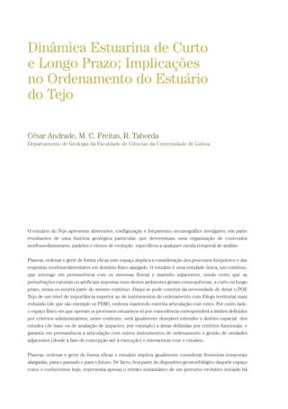 O estuário do Tejo apresenta dimensões, configuração e forçamento oceanográfico invulgares, em parte
resultantes de uma história geológica particular, que determinam uma organização de conteudos
morfossedimentares, padrões e ritmos de evolução específicos a qualquer escala temporal de análise.
Planear, ordenar e gerir de forma eficaz este espaço implica a consideração dos processos forçadores e das
respostas morfossedimentares em domínio físico alargado. O estuário é uma entidade única, um contínuo,
que interage em permanência com os sistemas fluvial e marinho adjacentes, sendo certo que as
perturbações naturais ou artificiais impostas num destes ambientes geram consequências, a curto ou longo
prazo, nessa ou noutra parte do mesmo contínuo. Daqui se pode concluir da necessidade de dotar o POE
Tejo de um nível de importância superior ao de instrumentos de ordenamento com fôlego territorial mais
reduzido (de que são exemplo os PDM), embora mantendo estreita articulação com estes. Por outro lado,
o espaço físico em que operam os processos estuarinos só por coincidência corresponderá a limites definidos
por critérios administrativos; neste contexto, será igualmente desejável estender o âmbito espacial dos
estudos (de base ou de avaliação de impactes, por exemplo) a áreas definidas por critérios funcionais, e
garantir em permanência a articulação com outros instrumentos de ordenamento e gestão de unidades
adjacentes (desde a fase de concepção até à execução) e interactivas com o estuário.
Planear, ordenar e gerir de forma eficaz o estuário implica igualmente considerar fronteiras temporais
alargadas, para o passado e para o futuro. De facto, boa parte do dispositivo geomorfológico daquele espaço
como o conhecemos hoje, representa apenas o retrato instantâneo de um percurso evolutivo iniciado há
Dinâmica Estuarina de Curto
e Longo Prazo; Implicações
no Ordenamento do Estuário
do Tejo
César Andrade, M. C. Freitas, R. Taborda
Departamento de Geologia da Faculdade de Ciências da Universidade de Lisboa
PAG_107-168_POE_TEJO:POE TEJO 1/11/10 5:23 PM Page 107
 