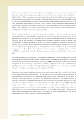 muitos séculos a milénios, cuja compreensão requer abordagem de meso a macroescala temporal. A
formação, erosão e transformações morfológicas de corpos arenosos do estuário externo (incluindo os
Cachopos Norte e Sul) ou das praias arenosas do estuário interno são bons exemplos, porque apenas podem
ser entendidas a essas escalas de tempo, e a não consideração desta dimensão temporal conduzirá a modelos
de funcionamento e evolução incorrectos, com pouca utilidade para fundamentar gestão de recursos ou do
risco. A qualidade dos sedimentos estuarinos é outro exemplo, visto que a quantificação do estado de
contaminação / poluição de um depósito sedimentar só adquire pleno significado se as suas características
actuais forem comparadas com padrões representativos de condições pristinas, sendo para tal requerida
abordagem metodológica de dimensão temporal geológica.
No que respeita ao horizonte temporal futuro, importa recordar que vivemos em contexto de mudança
climática global e que essa mudança se traduzirá, entre outras, por elevação não linear do nível do mar
até final do presente século, de uma quantidade que orçará por metade da amplitude da maré actual; os
elementos que até hoje utilizámos para avaliar a vulnerabilidade a inundação / erosão ou calcular cotas
de coroamento de defesas portuárias, de aterros e de soleira de construções em terrenos marginais do
estuário, para citar apenas alguns exemplos, fundamentam-se em caracterização de âmbito climático que
não será representativa do forçamento no futuro próximo. Neste contexto, será de todo desejável
incorporar nos estudos de base e critérios de planeamento, ocupação / uso e gestão do estuário, reunidos
no POE Tejo, a variável das alterações climáticas e respectivos impactos até ao horizonte temporal de
2100.
Ao exposto acima acresce naturalmente a consideração da perigosidade e riscos naturais, de que citamos,
no caso presente, os de inundação e erosão, negligenciados ou aflorados de forma casuística em outros
instrumentos de planeamento e ordenamento do território (POOCs, por exemplo). A introdução de critérios
para gestão do risco de ocupação das margens, decorrente dos processos de erosão / sedimentação e
inundação, bem como a concepção e delimitação de faixas de salvaguarda desses mesmos riscos são tarefas
relevantes e condição necessária para garantir eficácia ao POE Tejo.
Finalmente, uma nota relativa à monitorização de parâmetros ambientais. Não é possível conhecer um
objecto ou processo natural sem o medir e se esse objecto ou processo variar ao longo do tempo, as
medições devem repetir-se a fim de caracterizar essas transformações. A informação de base sobre os
processos físicos operantes no estuário do Tejo encontra-se dispersa por um elevado número de
entidades, muitas vezes sob a forma de documentos técnicos de acesso condicionado, foi colhida de forma
descontínua no espaço e no tempo e para servir objectivos específicos. Pensamos que a ARH do Tejo I.P.
será, pela natureza dos seus objectivos e âmbito de acção, a entidade ideal para definir um conjunto de
programas abrangentes e consistentes de monitorização do estuário visando a aquisição sistemática da
informação de base, necessária, já hoje, ao ordenamento, e no futuro, à gestão do espaço e dos respectivos
valores. Tal como é também, em nossa opinião, a sede natural de arquivo, sistematização e interface de
disponibilização dos dados científicos sobre o espaço estuarino.
108|109 O PLANO DE ORDENAMENTO DO ESTUÁRIO DO TEJO.
SABERES E REFLEXÕES
PAG_107-168_POE_TEJO:POE TEJO 1/11/10 5:23 PM Page 108
 