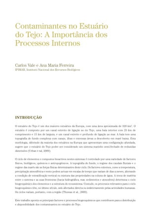 INTRODUÇÃO
O estuário do Tejo é um dos maiores estuários da Europa, com uma área aproximada de 320 km2
. O
estuário é composto por um canal estreito de ligação ao rio Tejo, uma baía interior com 25 km de
comprimento e 15 km de largura, e um canal estreito e profundo de ligação ao mar. A baía tem uma
topografia de fundo complexa com canais, ilhas e extensas áreas a descoberto em maré baixa. Esta
morfologia, diferindo da maioria dos estuários na Europa que apresentam uma configuração afunilada,
sugere que o estuário do Tejo poder ser considerado um sistema marinho semi-fechado de reduzidas
dimensões (Urban e tal, 2009).
O ciclo de elementos e compostos bioactivos nestes sistemas é controlado por uma variedade de factores
físicos, biológicos, químicos e antropogénicos. A topografia do fundo, o regime dos caudais fluviais e o
regime das marés são as forças físicas determinantes deste ciclo. Os factores externos, como a temperatura,
precipitação atmosférica e vento podem actuar em escalas de tempo que variam de dias a meses, alterando
a condição de estratificação vertical ou mistura das propriedades na coluna de água. A troca de matéria
entre o sistema e as suas fronteiras (bacia hidrográfica, mar, sedimentos e atmosfera) determina o ciclo
biogeoquímico dos elementos e a estrutura do ecossistema. Contudo, os processos relevantes para o ciclo
biogeoquímico têm, no último século, sido afectados directa ou indirectamente pelas actividades humanas.
Os ciclos variam, portanto, com a região (Thomas et al., 2009).
Este trabalho aponta os principais factores e processos biogeoquímicos que contribuem para a distribuição
e disponibilidade dos contaminantes no estuário do Tejo.
Contaminantes no Estuário
do Tejo: A Importância dos
Processos Internos
Carlos Vale e Ana Maria Ferreira
IPIMAR, Instituto Nacional dos Recursos Biológicos
PAG_107-168_POE_TEJO:POE TEJO 1/11/10 5:23 PM Page 111
 