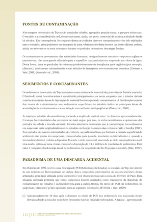 FONTES DE CONTAMINAÇÃO
Nas margens do estuário do Tejo estão instaladas cidades, agregados populacionais, e parques industriais.
O estuário e a zona ribeirinha de Lisboa constituem, ainda, um porto comercial de intensa actividade desde
há séculos. Em consequência do conjunto destas actividades diversos contaminantes têm sido rejeitados
para o estuário, principalmente nas margens da zona referida como baía interior. As fontes difusas podem,
ainda, ser relevantes na zona montante durante os períodos de maiores descargas fluviais.
Os contaminantes provenientes das actividades humanas, designadamente metais e compostos orgânicos
persistentes, têm uma grande afinidade para a superfície das partículas em suspensão na coluna de água.
Desta forma, quer as partículas de natureza predominantemente inorgânica quer orgânica (por exemplo,
plâncton), incorporam contaminantes e são veículos de transporte nos ecossistemas costeiros (Caetano e
Vale, 2003; Quental et al., 2003).
SEDIMENTOS E CONTAMINANTES
Os sedimentos do estuário do Tejo consistem numa mistura de material de proveniência fluvial e marinha.
O fundo do canal da embocadura é constituído principalmente por areia, enquanto que o interior da baía
contém abundantes áreas de deposição de material fino incorporando contaminantes. A distribuição espacial
dos teores de contaminantes nos sedimentos superficiais do estuário indica as principais áreas de
acumulação de contaminantes e a sua relação com as fontes antropogénicas (Vale et al., 2009).
As marés no estuário são semidiurnas, variando a amplitude vertical entre 1 e 4 metros aproximadamente.
O campo das velocidades das correntes de maré segue, por isso, os ciclos semidiurnos e quinzenais dos
períodos de subida e descida da maré. Estudos anteriores mostraram que a concentração dos sedimentos
em suspensão varia longitudinalmente no estuário em função do campo das correntes (Vale e Sundby, 1987).
Nos períodos de maiores intensidades de corrente, as partículas finas que formam a camada superficial do
sedimento são postas em suspensão, transportadas para jusante, montante ou lateralmente e, quando a
intensidade diminui, voltam a depositar. Durante o ciclo quinzenal, associado ao ciclo das amplitudes maré
viva-morta, estima-se uma erosão-transporte-deposição de 0.1-1 milhões de toneladas de sedimentos. Este
valor é comparável à descarga anual de sedimentos em suspensão do Rio Tejo para o estuário (Vale, 1990).
PARADIGMA DE UMA DESCARGA ACIDENTAL
Em Outubro de 1997 ocorreu uma descarga de PCB (bifenilos policlorados) no estuário do Tejo decorrente
de um incêndio no Metropolitano de Lisboa. Estes compostos, provenientes do sistema eléctrico, foram
arrastados pela água utilizada pelos bombeiros e por chuva intensa para a zona do Terreiro de Paço. Esta
situação anómala permitiu que estes compostos fossem utilizados como traçadores da dispersão de
contaminantes no estuário e da transferência para a cadeia trófica. Os níveis de PCB em sedimentos em
suspensão, plâncton e peixes apontam para as seguintes conclusões (Ferreira e Vale, 2000):
(i) Aproximadamente 10 dias após o derrame os níveis de PCB nos sedimentos em suspensão foram
elevados desde a zona dos mouchões (montante) até ao canal da embocadura. A figura 1, apresentando
112|113 O PLANO DE ORDENAMENTO DO ESTUÁRIO DO TEJO.
SABERES E REFLEXÕES
PAG_107-168_POE_TEJO:POE TEJO 1/11/10 5:23 PM Page 112
 