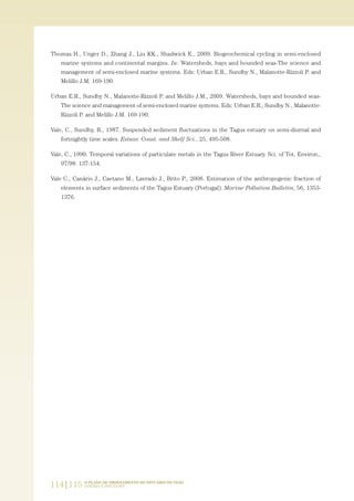 Thomas H., Unger D., Zhang J., Liu KK., Shadwick E., 2009. Biogeochemical cycling in semi-enclosed
marine systems and continental margins. In: Watersheds, bays and bounded seas-The science and
management of semi-enclosed marine systems. Eds: Urban E.R., Sundby N., Malanotte-Rizzoli P. and
Melillo J.M. 169-190.
Urban E.R., Sundby N., Malanotte-Rizzoli P. and Melillo J.M., 2009. Watersheds, bays and bounded seas-
The science and management of semi-enclosed marine systems. Eds: Urban E.R., Sundby N., Malanotte-
Rizzoli P. and Melillo J.M. 169-190.
Vale, C., Sundby, B., 1987. Suspended sediment fluctuations in the Tagus estuary on semi-diurnal and
fortnightly time scales. Estuar. Coast. and Shelf Sci., 25, 495-508.
Vale, C., 1990. Temporal variations of particulate metals in the Tagus River Estuary. Sci. of Tot. Environ.,
97/98: 137-154.
Vale C., Canário J., Caetano M., Lavrado J., Brito P., 2008. Estimation of the anthropogenic fraction of
elements in surface sediments of the Tagus Estuary (Portugal). Marine Pollution Bulletin, 56, 1353-
1376.
114|115 O PLANO DE ORDENAMENTO DO ESTUÁRIO DO TEJO.
SABERES E REFLEXÕES
PAG_107-168_POE_TEJO:POE TEJO 1/11/10 5:23 PM Page 114
 