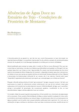 A desembocadura de um grande rio, que não tem que ocorrer forçosamente no mar, cria sempre um
espectáculo geomorfológico e ecossistêmico espectacular. Um dos melhores exemplos de uma desembocadura
terrestre de um grande rio é a do Okavango espraiando-se em delta junto ao deserto do Kalahari.
Haverá justificação para começar um artigo sobre o estuário do Tejo no remoto Botswana? Creio que sim:
contra todas as expectativas, uma das teses hídricas mais defendidas na actualidade em Portugal é a de que
qualquer água doce que chegue ao mar é água perdida. No entanto nas desembocaduras dos rios vivem
espécies necessitadas do influxo de água doce de montante, e adaptadas ao balanço salino/doce num processo
de milhares de anos que apenas uns quantos decénios de intervenção humana podem pôr em risco. Quando
a preservação da biodiversidade ambiental de um estuário não é um objectivo, haverá então maior
“desperdício” engendrado pela natureza do que aquele que contempla água a ser vertida num deserto?
Propalar a filosofia antropocêntrica do total “aproveitamento” da água, enquanto recurso, é de facto um
anacronismo no estado do conhecimento actual, conhecimento esse que já teve inclusive tempo para
sedimentar em lei (um processo reconhecidamente moroso). A Directiva Quadro da Água, que é essa tal Lei,
advoga a necessidade de preservação dos ecossistemas aquáticos, considerando os rios, as suas
desembocaduras e águas costeiras adjacentes como um contínuo.
Um estuário, olhado de jusante segundo esta perspectiva, só tem a perder com o incremento da segmentação
do rio a montante. Nesse sentido a Directiva Quadro da Água, ao aduzir também a avaliação de custos sobre
as inevitáveis intervenções antrópicas nas massa de água, vem alertar para o facto de um represamento de
águas a montante num rio poder criar a jusante prejuízos ambientais muito superiores. Se é certo que as
subtracções de água a montante se destinam a criar mais valias económicas sectoriais, também há que ter
Afluências de Água Doce ao
Estuário do Tejo - Condições de
Fronteira de Montante
Rui Rodrigues
Instituto da Água, I.P.
PAG_107-168_POE_TEJO:POE TEJO 1/20/10 3:35 PM Page 117
 