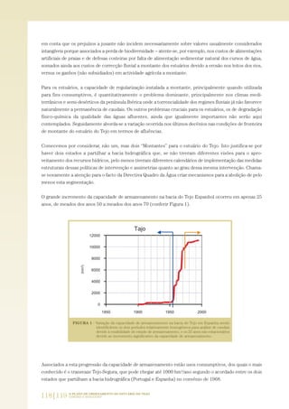 em conta que os prejuízos a jusante não incidem necessariamente sobre valores usualmente considerados
intangíveis porque associados a perda de biodiversidade – atente-se, por exemplo, nos custos de alimentações
artificiais de praias e de defesas costeiras por falta de alimentação sedimentar natural dos cursos de água,
somados ainda aos custos de correcção fluvial a montante dos estuários devido a erosão nos leitos dos rios,
versus os ganhos (não subsidiados) em actividade agrícola a montante.
Para os estuários, a capacidade de regularização instalada a montante, principalmente quando utilizada
para fins consumptivos, é quantitativamente o problema dominante, principalmente nos climas medi-
terrânicos e semi-desérticos da península Ibérica onde a torrencialidade dos regimes fluviais já não favorece
naturalmente a permanência de caudais. Os outros problemas cruciais para os estuários, os de degradação
físico-química da qualidade das águas afluentes, ainda que igualmente importantes não serão aqui
contemplados. Seguidamente aborda-se a variação ocorrida nos últimos decénios nas condições de fronteira
de montante do estuário do Tejo em termos de afluências.
Comecemos por considerar, não um, mas dois “Montantes” para o estuário do Tejo. Isto justifica-se por
haver dois estados a partilhar a bacia hidrográfica que, se não tiveram diferentes visões para o apro-
veitamento dos recursos hídricos, pelo menos tiveram diferentes calendários de implementação das medidas
estruturais dessas políticas de intervenção e assimetrias quanto ao grau dessa mesma intervenção. Chama-
se novamente a atenção para o facto da Directiva Quadro da Água criar mecanismos para a abolição de pelo
menos esta segmentação.
O grande incremento da capacidade de armazenamento na bacia do Tejo Espanhol ocorreu em apenas 25
anos, de meados dos anos 50 a meados dos anos 70 (conferir Figura 1).
Associados a esta progressão da capacidade de armazenamento estão usos consumptivos, dos quais o mais
conhecido é o transvaze Tejo-Segura, que pode chegar até 1000 hm3/ano segundo o acordado entre os dois
estados que partilham a bacia hidrográfica (Portugal e Espanha) no convénio de 1968.
118|119 O PLANO DE ORDENAMENTO DO ESTUÁRIO DO TEJO.
SABERES E REFLEXÕES
PAG_107-168_POE_TEJO:POE TEJO 1/20/10 3:35 PM Page 118
 