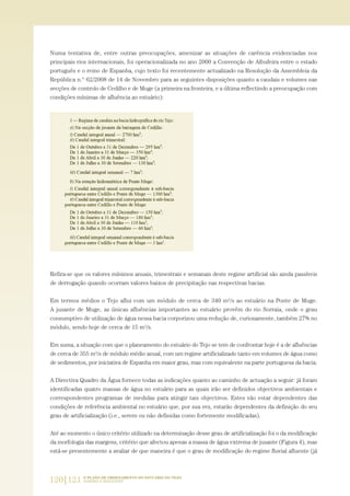 Numa tentativa de, entre outras preocupações, amenizar as situações de carência evidenciadas nos
principais rios internacionais, foi operacionalizada no ano 2000 a Convenção de Albufeira entre o estado
português e o reino de Espanha, cujo texto foi recentemente actualizado na Resolução da Assembleia da
República n.º 62/2008 de 14 de Novembro para as seguintes disposições quanto a caudais e volumes nas
secções de controlo de Cedilho e de Muge (a primeira na fronteira, e a última reflectindo a preocupação com
condições mínimas de afluência ao estuário):
Refira-se que os valores mínimos anuais, trimestrais e semanais deste regime artificial são ainda passíveis
de derrogação quando ocorram valores baixos de precipitação nas respectivas bacias.
Em termos médios o Tejo aflui com um módulo de cerca de 340 m3/s ao estuário na Ponte de Muge.
A jusante de Muge, as únicas afluências importantes ao estuário provêm do rio Sorraia, onde o grau
consumptivo de utilização de água nessa bacia corporizou uma redução de, curiosamente, também 27% no
módulo, sendo hoje de cerca de 15 m3/s.
Em suma, a situação com que o planeamento do estuário do Tejo se tem de confrontar hoje é a de afluências
de cerca de 355 m3/s de módulo médio anual, com um regime artificializado tanto em volumes de água como
de sedimentos, por iniciativa de Espanha em maior grau, mas com equivalente na parte portuguesa da bacia.
A Directiva Quadro da Água fornece todas as indicações quanto ao caminho de actuação a seguir: já foram
identificadas quatro massas de água no estuário para as quais irão ser definidos objectivos ambientais e
correspondentes programas de medidas para atingir tais objectivos. Estes vão estar dependentes das
condições de referência ambiental no estuário que, por sua vez, estarão dependentes da definição do seu
grau de artificialização (i.e., serem ou não definidas como fortemente modificadas).
Até ao momento o único critério utilizado na determinação desse grau de artificialização foi o da modificação
da morfologia das margens, critério que afectou apenas a massa de água extrema de jusante (Figura 4), mas
está-se presentemente a avaliar de que maneira é que o grau de modificação do regime fluvial afluente (já
120|121 O PLANO DE ORDENAMENTO DO ESTUÁRIO DO TEJO.
SABERES E REFLEXÕES
PAG_107-168_POE_TEJO:POE TEJO 1/20/10 3:36 PM Page 120
 