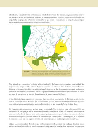 identificado) terá igualmente condicionado o estado de referência das massas de água estuarinas através
da alteração da sua hidrodinâmica, podendo as massas de água de montante do estuário ser igualmente
englobadas no grupo das fortemente modificadas (o que levará à consideração de um potencial ecológico
para elas ao invés de um estado ecológico de referência).
Não deixa de ser curioso que, no limite, a Directiva Quadro da Água permita reavaliar a oportunidade das
segmentações empreendidas através de represamentos nas linhas de água da bacia, estudando como
hipótese de restauro hidrológico e ambiental a própria remoção das albufeiras implantadas, ainda que a
analise de custos viesse certamente a descartá-la por considerá-la incomensurável, tendo em conta os custos
sociais e de intervenção no terreno. Mas não deixa de ter aberta essa hipótese...
A questão hidrológica seguinte em termos de planeamento do ordenamento do Estuário na intersecção
com a hidrologia será a de saber em que medida é que as eventuais mudanças climáticas poderão
desequilibrar ainda mais a situação ambiental no estuário no que toca a afluências de água doce.
Os cenários mais comummente aceites para a península Ibérica defendem para o horizonte 2050 um
incremento da precipitação até 7% nos meses de Inverno com reduções de até 25% no Verão. A manterem-se
as actuais utilizações de água na bacia (tanto na parte portuguesa como espanhola), estes cenários resultariam
num incremento geral do volume afluente ao estuário já que 25% de pouco é também pouco, e 7% de muito
é mais um bocado. Mas nos registos recentes não há ainda qualquer sinal comprovativo desta teoria.
Alguns técnicos espanhóis defendem que no Douro já se verificam sinais da mudança climática, sendo
perceptível uma diminuição de 1mm/ano na água precipitada sobre a bacia. Aliás, pretendem que parte da
PAG_107-168_POE_TEJO:POE TEJO 1/20/10 3:36 PM Page 121
 