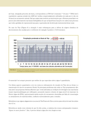 até hoje, integrada pela área da bacia, corresponderia a 2700 hm3 (1mm/ano * 34 anos * 78952 km2)
equivalente a apenas metade dos 4400 hm3 médios comprovadamente subtraídos em cada ano (e não em
34 anos) ao escoamento natural. Daí que sejam mais temíveis as intervenções que o Homem possa fazer em
poucos anos directamente nas bacias hidrográficas do que as hipotéticas reacções em cadeia num processo
que todos apelidam de exponencial mas para o qual ainda não há detecção instrumental desse sinal.
No caso do Tejo (Figura 6) a situação é mais embaraçosa para a defesa da origem climática do
decrescimento dos caudais pois o coeficiente de variação é positivo (+0,54 mm/ano).
O essencial é ter sempre presente que melhor do que especular sobre a água é quantificá-la.
Um último aspecto quantitativo a ter em conta no ordenamento do estuário do Tejo são as cheias e a
manutenção de vias de escoamento fluvial. Os principais problemas não estão no Tejo propriamente dito
mas antes nas pequenas ribeiras afluentes que: tendo alteradas as condições de drenagem nas suas bacias
(maior impermeabilização por edificação); possuindo maiores volumes de água mercê do transvaze do
Zêzere (água da EPAL); apresentando ainda secções de escoamento obstruídas por falta de conservação
ou arrastamento de material sólido, confluem torrencialmente para o estuário.
Relembra-se que alguns alagamentos na zona de Vila Franca de Xira ocorrem para níveis de maré da ordem
dos 4,5 m.
Relembra-se ainda como súmula do que foi dito acima, a máxima dos nossos antepassados romanos:
“Aquas in mare fundere”. Sim, é preciso deixar a água dos rios chegar ao mar.
PAG_107-168_POE_TEJO:POE TEJO 1/20/10 3:36 PM Page 123
 