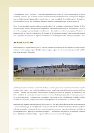 A extracção de inertes tem sido a principal responsável pela erosão do canal e das margens no sector
montante, enquanto que no sector terminal a erosão é essencialmente devida às operações de dragagem
desenvolvidas para a regularização e manutenção do canal navegável. Neste último ponto destaca-se a
contaminação potencial dos sedimentos dragados, essencial na selecção do seu local de deposição.
Desta forma, são várias as problemáticas que podem interferir no balanço sedimentar do Estuário do Tejo,
das quais podem decorrer desequilíbrios morfológicos, hidrodinâmicos e ecológicos: assoreamento, extracção
de inertes, dragagens, contaminação de sedimentos e deposição dos sedimentos dragados. Considera-se
primordial que no Plano de Ordenamento do Estuário do Tejo sejam ponderadas todas estas problemáticas,
com o objectivo de minimizar os impactes decorrentes de intervenções futuras perspectivadas para a área.
ASSOREAMENTO
O assoreamento é um fenómeno típico dos sistemas estuarinos, resultante de um conjunto de condicionantes
naturais: topo-hidrografia, regime fluvial e sedimentológico, regime de correntes e marés, potenciado também
pela acção antrópica (Figura 1).
Através do estudo da dinâmica sedimentar do Tejo é possível projectar as taxas de assoreamento a curto,
médio e longo prazo, o que constitui indubitavelmente uma ferramenta útil nos processos de gestão do
Estuário. Com base nestas taxas são frequentemente estabelecidos planos de dragagens de manutenção, que
têm a finalidade de contrabalançar o assoreamento ocorrente. Todavia, todas as intervenções a desenvolver
no estuário deverão ser cientificamente suportadas e ponderadas, já que com facilidade poderão ter efeito
contrário ao pretendido, contribuindo para acelerar o processo de assoreamento, ao invés de o evitar.
Dos problemas associados ao assoreamento no Estuário do Tejo destacam-se a redução das áreas molhadas, e
a consequente limitação da navegabilidade e inoperacionalidade de estruturas portuárias, afectando de forma
crítica as actividades económicas, já que o estuário constitui-se como um importante elemento estratégico na
economia nacional; a degradação da qualidade da água e a indissociável afectação dos ecossistemas aquáticos,
face à dificultada circulação de água e impactes advenientes das operações de dragagem.
126|127 O PLANO DE ORDENAMENTO DO ESTUÁRIO DO TEJO.
SABERES E REFLEXÕES
PAG_107-168_POE_TEJO:POE TEJO 1/11/10 5:24 PM Page 126
 