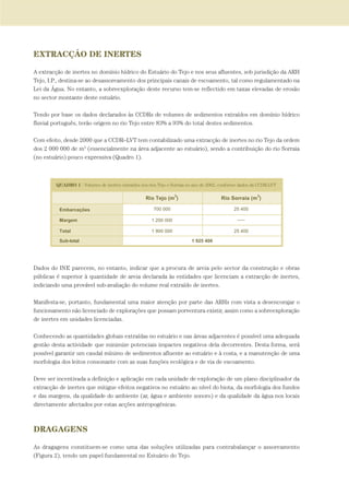 EXTRACÇÃO DE INERTES
A extracção de inertes no domínio hídrico do Estuário do Tejo e nos seus afluentes, sob jurisdição da ARH
Tejo, I.P., destina-se ao desassoreamento dos principais canais de escoamento, tal como regulamentado na
Lei da Água. No entanto, a sobreexploração deste recurso tem-se reflectido em taxas elevadas de erosão
no sector montante deste estuário.
Tendo por base os dados declarados às CCDRs de volumes de sedimentos extraídos em domínio hídrico
fluvial português, terão origem no rio Tejo entre 83% a 93% do total destes sedimentos.
Com efeito, desde 2000 que a CCDR–LVT tem contabilizado uma extracção de inertes no rio Tejo da ordem
dos 2 000 000 de m3
(essencialmente na área adjacente ao estuário), sendo a contribuição do rio Sorraia
(no estuário) pouco expressiva (Quadro 1).
Dados do INE parecem, no entanto, indicar que a procura de areia pelo sector da construção e obras
públicas é superior à quantidade de areia declarada às entidades que licenciam a extracção de inertes,
indiciando uma provável sub-avaliação do volume real extraído de inertes.
Manifesta-se, portanto, fundamental uma maior atenção por parte das ARHs com vista a desencorajar o
funcionamento não licenciado de explorações que possam porventura existir, assim como a sobreexploração
de inertes em unidades licenciadas.
Conhecendo as quantidades globais extraídas no estuário e nas áreas adjacentes é possível uma adequada
gestão desta actividade que minimize potenciais impactes negativos dela decorrentes. Desta forma, será
possível garantir um caudal mínimo de sedimentos afluente ao estuário e à costa, e a manutenção de uma
morfologia dos leitos consonante com as suas funções ecológica e de via de escoamento.
Deve ser incentivada a definição e aplicação em cada unidade de exploração de um plano disciplinador da
extracção de inertes que mitigue efeitos negativos no estuário ao nível do biota, da morfologia dos fundos
e das margens, da qualidade do ambiente (ar, água e ambiente sonoro) e da qualidade da água nos locais
directamente afectados por estas acções antropogénicas.
DRAGAGENS
As dragagens constituem-se como uma das soluções utilizadas para contrabalançar o assoreamento
(Figura 2), tendo um papel fundamental no Estuário do Tejo.
PAG_107-168_POE_TEJO:POE TEJO 1/11/10 5:24 PM Page 127
 