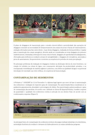 128|129 O PLANO DE ORDENAMENTO DO ESTUÁRIO DO TEJO.
SABERES E REFLEXÕES
O plano de dragagens de manutenção para o estuário deverá definir a periodicidade das operações de
dragagem consoante as necessidades de desassoreamento dos canais de acesso e bacias de estacionamento,
avaliação efectuada numa fase antecedente. A par destas dragagens, realizadas de forma periódica e regular
para a manutenção dos canais navegáveis, deverão ainda ser consideradas as novas dragagens de primeiro
estabelecimento, destinadas à obtenção de novas cotas de fundo, dragagens de aprofundamento/alargamento,
efectuadas para melhorar as condições actuais de navegabilidade, e dragagens de emergência, associadas a
picos de assoreamento, frequentemente ocorrentes na sequência de períodos de muita precipitação.
Os principais problemas da realização de dragagens residem na destruição directa do meio bentónico, na
criação de turbidez na coluna de água, com consequente afectação da produtividade primária, e na
ressuspensão/ remobilização de matéria orgânica e poluentes, com efeitos na qualidade da água e na potencial
introdução de toxicidade nas redes tróficas, em sequência da bioacumulação.
CONTAMINAÇÃO DE SEDIMENTOS
A Portaria n.º 1450/2007 de 12 de Novembro é o diploma legal vigente que serve de base à caracterização
dos sedimentos e avaliação do respectivo grau de contaminação. Na caracterizarão física consideram-se os
parâmetros granulometria, densidade e percentagem de sólidos. Na caracterização química analisa-se o grau
de contaminação das amostras, de acordo com o definido no Anexo III daquela Portaria. A análise conjunta
da quantidade e qualidade dos sedimentos conduz à selecção do seu destino final, de acordo com as
condicionantes impostas (Figura 3).
As principais fontes de contaminação dos sedimentos incluem descargas residuais industriais e/ou domésticas,
acumulação bentónica de resíduos e derrames de hidrocarbonetos ou outras substâncias perigosas.
PAG_107-168_POE_TEJO:POE TEJO 1/11/10 5:24 PM Page 128
 