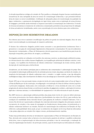 A elevada importância ecológica do estuário do Tejo justifica a colmatação da grave lacuna constituída pela
inexistência de uma cartografia da área em termos de contaminação sedimentar, o que permitirá delinear
áreas de maior ou menor sensibilidade. A definição de adequados planos de monitorização da qualidade da
água e sedimentos, o ajustamento da legislação em vigor à área, assim como a exploração de novas técnicas
de dragagem, permitirão ainda minimizar os impactes associados à contaminação dos sedimentos. O estudo
de técnicas inovadoras no tratamento de sedimentos contaminados permitirá novas perspectivas de utilização
de áreas actualmente inviabilizadas, assim como a ponderação de novos destinos para estes sedimentos.
DEPOSIÇÃO DOS SEDIMENTOS DRAGADOS
Nos últimos anos tem-se assistido à modificação da política de gestão do material dragado, fruto de uma
maior consciencialização na minimização de impactes ambientais.
O destino dos sedimentos dragados poderá variar consoante a sua granulometria (sedimentos finos e
grosseiros) e o seu grau de contaminação (ligeiramente a francamente contaminados). No caso de sedimentos
francamente contaminados, o Plano de Ordenamento deverá equacionar a sua transferência para locais de
deposição temporária, para efeitos de secagem, ou definitiva.
Os dragados poderão ser utilizados em benefício dos sistemas costeiros, na alimentação artificial de praias,
no robustecimento dos cordões dunares fragilizados, na requalificação ambiental de habitats costeiros, como
os sapais, e no equilíbrio dos fenómenos de trânsito sedimentar e minimização da erosão costeira, através
da injecção de materiais para a deriva litoral.
Actualmente, um dos destinos principais para os sedimentos não contaminados é a alimentação de praias. Esta
necessidade de alimentação artificial provém do acelerado processo erosivo das praias a sul da foz do estuário, em
sequência da interrupção do trânsito sedimentar entre o estuário e a região costeira, a par das alterações
morfológicas ao largo, mais concretamente do drástico recuo da restinga que se desenvolve a partir da Cova do Vapor.
Desde 1972 que se tem procurado travar a erosão do trecho de costa compreendido entre a Cova do Vapor e
a Praia da Rainha por via da construção, reconfiguração e reconstrução de obras de defesa costeira (esporões
e protecções marginais). Ainda assim, tem continuado a verificar-se o recuo da linha de costa com a erosão
progressiva do sistema dunar frontal, a ocorrência de episódios de galgamento oceânico, a afectação de terrenos
agrícolas e sistemas naturais, e a vulnerabilidade de equipamentos e de infra-estruturas de apoio às praias.
Em 2007 iniciou-se a alimentação artificial periódica das praias deste trecho de costa em deficit aluvionar,
com areias provenientes dos fundos adjacentes (profundidades da ordem dos 20 m), para melhoria das
condições de estabilidade desta extensão litoral e para garantia de melhores condições balneares. Com o
mesmo fim deverá ser equacionada a utilização dos materiais aluvionares dragados dos principais canais de
escoamento do estuário e dos canais de navegação no fortalecimento destas praias, reconstituindo-se o
trânsito sedimentar intrínseco ao estuário. Estudos de caracterização dos sedimentos do Estuário do Tejo
reflectem a adequabilidade desta acção, já que os sedimentos da margem sul do troço final da embocadura
e das praias adjacentes ao estuário têm origem comum, predominantemente marinha.
Todas estas problemáticas deverão ser devidamente equacionadas no Plano de Ordenamento do Estuário do
Tejo, devendo nele constar todos os factores e/ou intervenções passíveis de afectar o equilíbrio sedimentar
desta área, como a implementação de infra-estruturas portuárias e vias de comunicação, a realização de
obras de regularização dos fundos e de protecção costeira, a par de intervenções na embocadura do estuário.
PAG_107-168_POE_TEJO:POE TEJO 1/11/10 5:24 PM Page 129
 