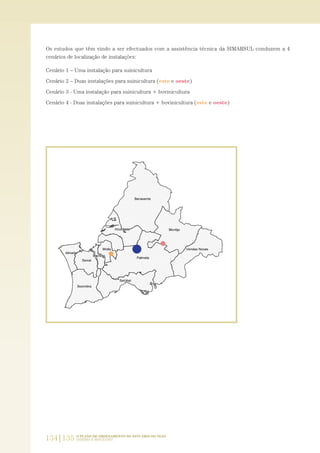 134|135 O PLANO DE ORDENAMENTO DO ESTUÁRIO DO TEJO.
SABERES E REFLEXÕES
Os estudos que têm vindo a ser efectuados com a assistência técnica da SIMARSUL conduzem a 4
cenários de localização de instalações:
Cenário 1 – Uma instalação para suinicultura
Cenário 2 – Duas instalações para suinicultura (este e oeste)
Cenário 3 - Uma instalação para suinicultura + bovinicultura
Cenário 4 - Duas instalações para suinicultura + bovinicultura (este e oeste)
PAG_107-168_POE_TEJO:POE TEJO 1/11/10 5:24 PM Page 134
 