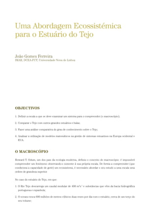 OBJECTIVOS
1. Definir a escala a que se deve examinar um sistema para o compreender (o macroscópio);
2. Comparar o Tejo com outros grandes estuários e baías;
3. Fazer uma análise comparativa do grau de conhecimento sobre o Tejo;
4. Analisar a utilização de modelos matemáticos na gestão de sistemas estuarinos na Europa ocidental e
EUA.
O MACROSCÓPIO
Howard T. Odum, um dos pais da ecologia moderna, definiu o conceito do macroscópio: é impossível
compreender um fenómeno observando-o somente à sua própria escala. De forma a compreender (que
condiciona a capacidade de gerir) um ecossistema, é necessário abordar o seu estudo a uma escala uma
ordem de grandeza superior.
No caso do estuário do Tejo, em que:
1. O Rio Tejo descarrega um caudal modular de 400 m3
s-1
e substâncias que vêm da bacia hidrográfica
portuguesa e espanhola;
2. O oceano troca 600 milhões de metros cúbicos duas vezes por dia com o estuário, cerca de um terço do
seu volume;
Uma Abordagem Ecossistémica
para o Estuário do Tejo
João Gomes Ferreira
IMAR, DCEA-FCT, Universidade Nova de Lisboa
PAG_107-168_POE_TEJO:POE TEJO 1/11/10 5:24 PM Page 137
 
