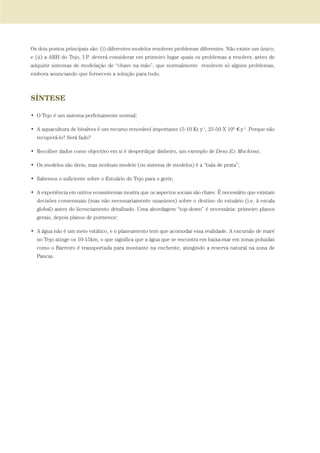 Os dois pontos principais são: (i) diferentes modelos resolvem problemas diferentes. Não existe um único;
e (ii) a ARH do Tejo, I.P. deverá considerar em primeiro lugar quais os problemas a resolver, antes de
adquirir sistemas de modelação de “chave na mão”, que normalmente resolvem só alguns problemas,
embora anunciando que fornecem a solução para tudo.
SÍNTESE
• O Tejo é um sistema perfeitamente normal;
• A aquacultura de bivalves é um recurso renovável importante (5-10 Kt y-1
, 25-50 X 106
€ y-1
.Porque não
recuperá-lo? Será fado?
• Recolher dados como objectivo em si é desperdiçar dinheiro, um exemplo de Deus Ex Machina;
• Os modelos são úteis, mas nenhum modelo (ou sistema de modelos) é a “bala de prata”;
• Sabemos o suficiente sobre o Estuário do Tejo para o gerir;
• A experiência em outros ecossistemas mostra que os aspectos sociais são chave. É necessário que existam
decisões consensuais (mas não necessariamente unanimes) sobre o destino do estuário (i.e. à escala
global) antes do licenciamento detalhado. Uma abordagem “top-down” é necessária: primeiro planos
gerais, depois planos de pormenor;
• A água não é um meio estático, e o planeamento tem que acomodar essa realidade. A excursão de maré
no Tejo atinge os 10-15km, o que significa que a água que se encontra em baixa-mar em zonas poluidas
como o Barreiro é transportada para montante na enchente, atingindo a reserva natural na zona de
Pancas.
PAG_107-168_POE_TEJO:POE TEJO 1/11/10 5:24 PM Page 141
 