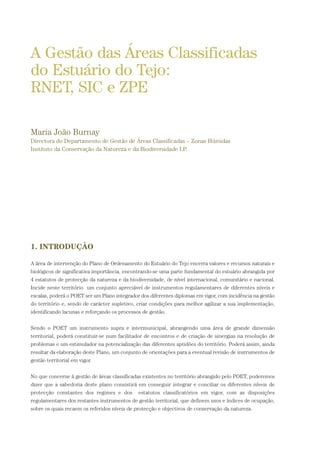 1. INTRODUÇÃO
A área de intervenção do Plano de Ordenamento do Estuário do Tejo encerra valores e recursos naturais e
biológicos de significativa importância, encontrando-se uma parte fundamental do estuário abrangida por
4 estatutos de protecção da natureza e da biodiversidade, de nível internacional, comunitário e nacional.
Incide neste território um conjunto apreciável de instrumentos regulamentares de diferentes níveis e
escalas, poderá o POET ser um Plano integrador dos diferentes diplomas em vigor, com incidência na gestão
do território e, sendo de carácter supletivo, criar condições para melhor agilizar a sua implementação,
identificando lacunas e reforçando os processos de gestão.
Sendo o POET um instrumento supra e intermunicipal, abrangendo uma área de grande dimensão
territorial, poderá constituir-se num facilitador de encontros e de criação de sinergias na resolução de
problemas e um estimulador na potencialização das diferentes aptidões do território. Poderá assim, ainda
resultar da elaboração deste Plano, um conjunto de orientações para a eventual revisão de instrumentos de
gestão territorial em vigor.
No que concerne à gestão de áreas classificadas existentes no território abrangido pelo POET, poderemos
dizer que a sabedoria deste plano consistirá em conseguir integrar e conciliar os diferentes níveis de
protecção constantes dos regimes e dos estatutos classificatórios em vigor, com as disposições
regulamentares dos restantes instrumentos de gestão territorial, que definem usos e índices de ocupação,
sobre os quais recaem os referidos níveis de protecção e objectivos de conservação da natureza.
A Gestão das Áreas Classificadas
do Estuário do Tejo:
RNET, SIC e ZPE
Maria João Burnay
Directora do Departamento de Gestão de Áreas Classificadas – Zonas Húmidas
Instituto da Conservação da Natureza e da Biodiversidade I.P.
PAG_107-168_POE_TEJO:POE TEJO 1/11/10 5:24 PM Page 143
 