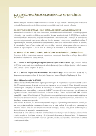 2. A GESTÃO DAS ÁREAS CLASSIFICADAS NO ESTUÁRIOS
DO TEJO
Na área abrangida pelo Plano de Ordenamento do Estuário do Tejo, existem 4 classificações e estatutos de
protecção fundamentais, de nível internacional, comunitário e nacional, a seguir referidas:
2.1. CONVENÇÃO DE RAMSAR – ZONA HÚMIDA DE IMPORTÂNCIA INTERNACIONAL
A importância do Estuário do Tejo como zona húmida, assenta fundamentalmente na sua localização geográfica
estratégica e nas condições ecológicas que permitem albergar anualmente mais de 100.000 aves aquáticas
invernantes. O valor dos estuários, enquanto zonas húmidas, é reconhecido pela Convenção de Ramsar, como
um dos ecossistemas mais importantes, pelas suas funções, quer para o homem quer para a biodiversidade. A
riqueza biológica, a elevada produtividade que representa, o facto de ser um santuário, um local de alimento,
de reprodução e “nursery”, para muitas espécies protegidas e outras de valor económico, fizeram com que o
estuário do Tejo, integrasse a Lista de Sítios da Convenção de Ramsar em 24 de Novembro de 1980.
2.2. REDE NATURA 2000 – ÁREAS CLASSIFICADAS DE IMPORTÂNCIA COMUNITÁRIA
O estuário do Tejo integra duas zonas de importância comunitária abrangidas pela Rede Natura 2000,
decorrentes das Directivas Aves e Habitats.
2.2.1. A Zona de Protecção Especial para Aves Selvagens do Estuário do Tejo, com uma área de
44 770 ha, integra parte dos concelhos de Alcochete, Benavente, Loures, Moita, Montijo e Vila Franca de
Xira. A ZPE-ET possui um plano de gestão.
2.2.2. O Sítio de Importância Comunitária Estuário do Tejo, incide numa área de 44 609 ha,
abrangendo parte dos concelhos de Alcochete, Benavente, Loures, Montijo e Vila Franca de Xira.
2.2.3. O Plano Sectorial da RN2000
O Plano Sectorial da RN2000 contém as principais orientações de integração dos objectivos da ZPE-ET e do
SIC-ET, nos instrumentos de gestão territorial, em elaboração ou em revisão. O Plano Sectorial, contem a
orientação para a integração de medidas de conservação da natureza nos instrumentos de gestão territorial.
Considera-se uma oportunidade a elaboração do POET, que deverá incorporar sempre que adequado os
objectivos definidos para as áreas classificadas no estuário do Tejo. O Plano Sectorial da RN 2000 identifica
para a ZPE e para o SIC do Estuário do Tejo, alguns dos principais factores que ameaçam a integridade e os
valores destas áreas classificadas, e que inibem ou dificultam a sua gestão sustentável, merecendo a sua
abordagem uma particular atenção.
Estes factores de ameaça, não deixam de representar um pouco o panorama geral do território nacional, no
que respeita à geografia das pressões antrópicas, como se pode verificar de seguida, com a agravante de
estarmos perante uma área de elevada sensibilidade ecológica, aliada a uma grande apetência para o
desenvolvimento de actividades humanas diversas:
Proximidade de zonas urbanas e industriais em expansão; novas edificação e vias de edificação; pressão urbana
e turística, poluição doméstica, industrial e de origem agrícola, dragagens, águas de lastro e de lavagens de
embarcações; práticas de actividades aquícolas, agro-silvo pastoris desadequadas à conservação de habitats
e espécies protegidas.
144|145 O PLANO DE ORDENAMENTO DO ESTUÁRIO DO TEJO.
SABERES E REFLEXÕES
PAG_107-168_POE_TEJO:POE TEJO 1/11/10 5:24 PM Page 144
 