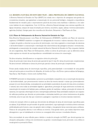 2.3. RESERVA NATURAL DO ESTUÁRIO TEJO – ÁREA PROTEGIDA DE ÂMBITO NACIONAL
A Reserva Natural do Estuário do Tejo (RNET) foi criada com o objectivo de assegurar uma gestão do
ecossistema estuarino, que garantisse a manutenção do seu potencial biológico, realçando a importância
fundamental do estuário para o repovoamento piscícola da nossa costa marítima e salientou o seu valor
como habitat de aves migradoras. Com 14.192 ha, a Reserva Natural abrange uma extensa superfície de
águas estuarinas, campos de vasas recortados por esteiros, mouchões, sapais, salinas e terrenos aluvionares
agrícolas (lezírias). Integra parte dos concelhos de Alcochete, Benavente e Vila Franca de Xira.
2.3.1 Plano de Ordenamento da Reserva Natural do Estuário do Tejo
Esta Reserva Natural possui o seu Plano de Ordenamento (PORNET), também um Plano de natureza
supletiva. O PORNET estabelece os regimes de salvaguarda de recursos e valores naturais e fixa os usos e
o regime de gestão a observar na sua área de intervenção, com vista a garantir a conservação da natureza
e da biodiversidade e a manutenção e valorização das características das paisagens naturais e seminaturais,
privilegiando a manutenção da vocação natural da Reserva Natural do Estuário do Tejo enquanto habitat
de aves migratórias. Este Plano de Ordenamento, define os níveis de protecção a que as diferentes áreas
estão sujeitas em virtude da sua importância e sensibilidade em termos de conservação.
Na área estuarina, identificaram-se os seguintes níveis de protecção:
Áreas de protecção total, áreas de protecção parcial do tipo I e tipo II e áreas de protecção complementar.
Na área terrestre definiram-se áreas de protecção parcial e áreas de protecção complementar.
Foram ainda criadas áreas de intervenção específica, pela particularidade e necessidade de uma gestão
mais pró-activa para os mouchões de Alhandra, do Lombo do Tejo e da Póvoa e para as salinas da Saragoça,
Vasa Sacos, Vale Frades e viveiro norte da Bela Vista.
O PORNET pretende ver dinamizadas e promover as actividades compatíveis com a conservação da natureza
e da biodiversidade, que presentemente existem na área da reserva natural e outras que potencialmente
possam vir a ser desenvolvidas, nomeadamente as actividades sustentáveis do ponto de vista sócio-económico
e natural, tais como todas as actividades ligadas à agricultura, promoção de raças autóctones na lezíria sul,
manutenção de mosaicos de habitats para a avifauna, gestão de marinhas e salinas, promoção do turismo de
natureza, em especial a observação de aves e interpretação ambiental. Estas actividades traduzem um conjunto
de valências positivas que deverão ser potenciadas e orientadas também por outros instrumentos de gestão
territorial, uma vez que são elas que constroem a paisagem e suportam os recursos naturais existentes.
A título de exemplo refere-se ainda que decorrendo da definição de áreas de intervenção específicas para
as salinas, foi já definido um pré-modelo de gestão sustentável, cuja exploração económica destes sistemas
artificializados pelo homem, mas com grande valor ecológico, visa garantir áreas essenciais para a avifauna.
Trata-se de uma gestão directa e com reflexos no terreno. Uma gestão micro, que traduz objectivos mais
abrangentes e que só trabalhando no terreno se conseguirá obter sucesso e resultados futuros.
Daí a necessidade de uma reflexão para o âmbito e escala de actuação do POET, que deverá apontar em
situações adequadas o reforço do envolvimento na gestão e monitorização local, prevendo o seu reflexo à
escala geral ou pontual do Plano.
PAG_107-168_POE_TEJO:POE TEJO 1/11/10 5:24 PM Page 145
 