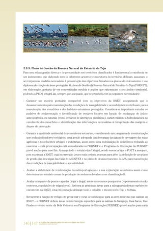 2.3.3. Plano de Gestão da Reserva Natural do Estuário do Tejo
Para uma eficaz gestão directa e de proximidade nos territórios classificados é fundamental a existência de
um instrumento que elaborado com os diferentes actores e construtores do território, definam, assumam e
se revejam nas medidas necessárias à prossecução dos objectivos firmados nos planos de ordenamento e nos
diplomas de criação de áreas protegidas. O plano de Gestão da Reserva Natural do Estuário do Tejo (PGRNET),
em elaboração, gostaria de ver concretizadas medida e acções que extravasam o seu âmbito territorial,
podendo o PEOT integrá-las, sempre que adequado, que se prendem com as seguintes necessidades:
- Garantir um modelo portuário compatível com os objectivos da RNET, assegurando que o
desassoreamento para manutenção das condições de navegabilidade e acessibilidade contribuam para a
manutenção dos mouchões e dos habitats estuarinos protegidos. Considera-se importante estudar os
padrões de sedimentação e identificação de cenários futuros em função de mudanças de índole
antropogénica ou naturais (como cenários de alterações climáticas), caracterizando a hidrodinâmica na
envolvente dos mouchões e identificação das intervenções necessárias à recuperação das margens e
diques de protecção.
- Garantir a qualidade ambiental do ecossistema estuarino, considerando um programa de monitorização
que inclua indicadores ecológicos, uma gestão adequada das descargas das águas de drenagem das valas
agrícolas e dos efluentes urbanos e industriais, assim como uma mobilização de sedimentos reduzida ao
essencial – esta preocupação está considerada no PORNET e o Programa de Execução do PORNET
prevê acções para esse fim. Abrange todo o estuário (até Muge), sendo essencial que o POET a assegure,
pois extravasa a RNET, cuja intervenção pouco mais poderia avançar para além da definição de um plano
de gestão das descargas das valas do AHLGVFX e no plano de desassoreamento da APL para manutenção
das condições de navegabilidade e acessibilidade.
- Avaliar a viabilidade de reintrodução da ostra-portuguesa e a sua exploração económica assim como
determinar no estuário zonas de produção de moluscos bivalves com classificação B.
- Avaliar o impacte da pesca e apanha (legal e ilegal) sobre os recursos pesqueiros (repovoamento stocks
costeiros, populações de migradores). Embora as principais áreas para a salvaguarda destas espécies se
encontrem na RNET, esta preocupação abrange todo o estuário e mesmo o rio Tejo e Sorraia.
- Recuperar a função de refúgio de preia-mar e local de nidificação para as aves limícolas nas salinas da
RNET – o PORNET definiu áreas de intervenção específica para as salinas da Saragoça, Vasa Sacos, Vale
Frades e viveiro norte da Bela Vista e o seu Programa de Execução (PERNET) prevê acções para cada
146|147 O PLANO DE ORDENAMENTO DO ESTUÁRIO DO TEJO.
SABERES E REFLEXÕES
PAG_107-168_POE_TEJO:POE TEJO 1/11/10 5:24 PM Page 146
 
