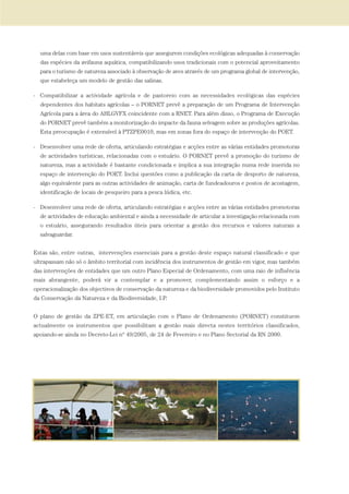 uma delas com base em usos sustentáveis que assegurem condições ecológicas adequadas à conservação
das espécies da avifauna aquática, compatibilizando usos tradicionais com o potencial aproveitamento
para o turismo de natureza associado à observação de aves através de um programa global de intervenção,
que estabeleça um modelo de gestão das salinas.
- Compatibilizar a actividade agrícola e de pastoreio com as necessidades ecológicas das espécies
dependentes dos habitats agrícolas – o PORNET prevê a preparação de um Programa de Intervenção
Agrícola para a área do AHLGVFX coincidente com a RNET. Para além disso, o Programa de Execução
do PORNET prevê também a monitorização do impacte da fauna selvagem sobre as produções agrícolas.
Esta preocupação é extensível à PTZPE0010, mas em zonas fora do espaço de intervenção do POET.
- Desenvolver uma rede de oferta, articulando estratégias e acções entre as várias entidades promotoras
de actividades turísticas, relacionadas com o estuário. O PORNET prevê a promoção do turismo de
natureza, mas a actividade é bastante condicionada e implica a sua integração numa rede inserida no
espaço de intervenção do POET. Inclui questões como a publicação da carta de desporto de natureza,
algo equivalente para as outras actividades de animação, carta de fundeadouros e postos de acostagem,
identificação de locais de pesqueiro para a pesca lúdica, etc.
- Desenvolver uma rede de oferta, articulando estratégias e acções entre as várias entidades promotoras
de actividades de educação ambiental e ainda a necessidade de articular a investigação relacionada com
o estuário, assegurando resultados úteis para orientar a gestão dos recursos e valores naturais a
salvaguardar.
Estas são, entre outras, intervenções essenciais para a gestão deste espaço natural classificado e que
ultrapassam não só o âmbito territorial com incidência dos instrumentos de gestão em vigor, mas também
das intervenções de entidades que um outro Plano Especial de Ordenamento, com uma raio de influência
mais abrangente, poderá vir a contemplar e a promover, complementando assim o esforço e a
operacionalização dos objectivos de conservação da natureza e da biodiversidade promovidos pelo Instituto
da Conservação da Natureza e da Biodiversidade, I.P.
O plano de gestão da ZPE-ET, em articulação com o Plano de Ordenamento (PORNET) constituem
actualmente os instrumentos que possibilitam a gestão mais directa nestes territórios classificados,
apoiando-se ainda no Decreto-Lei nº 49/2005, de 24 de Fevereiro e no Plano Sectorial da RN 2000.
PAG_107-168_POE_TEJO:POE TEJO 1/11/10 5:24 PM Page 147
 