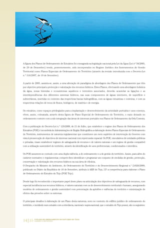 14|15 O PLANO DE ORDENAMENTO DO ESTUÁRIO DO TEJO.
SABERES E REFLEXÕES
A figura dos Planos de Ordenamento de Estuários foi consagrada na legislação nacional pela Lei da Água (Lei nº 58/2005,
de 29 de Dezembro) tendo, posteriormente, sido incorporados no Regime Jurídico dos Instrumentos de Gestão
Territorial como Planos Especiais de Ordenamento do Território (através da revisão introduzida com o Decreto-Lei
n.º 316/2007, de 19 de Setembro).
A partir de 2005, assistiu-se, assim, a uma alteração do paradigma de abordagem dos Planos de Ordenamento que têm
por objectivo principal a protecção e valorização dos recursos hídricos. Estes Planos, efectuando uma abordagem holistica
da água, zonas húmidas e ecossistemas aquáticos e terrestres associados, deverão acautelar as ligações e as
interdependências dos diferentes sistemas hídricos, nas suas componentes de águas interiores, de superfície e
subterrâneas, inseridas no contexto das respectivas bacias hidrográficas, com as águas estuarinas e costeiras, e com as
respectivas relações de troca de fluxos, biológicos, de matéria e de energia.
Os estuários, como espaços privilegiados para a implantação e desenvolvimento da actividade portuária e usos conexos,
vêem, assim, colmatada, através desta figura de Plano Especial de Ordenamento do Território, o vazio deixado no
ordenamento costeiro com a não integração das áreas de interesse portuário nos Planos de Ordenamento da Orla Costeira.
Com a publicação do Decreto-Lei n.º 129/2008, de 21 de Julho, que estabelece o regime dos Planos de Ordenamento dos
Estuários (POE) é incumbida às Administrações de Região Hidrográfica a elaboração destes Planos Especiais de Ordenamento
do Território, instrumentos de natureza regulamentar que constituem um meio supletivo de intervenção do Governo com
vista à prossecução de objectivos de interesse nacional com repercussão espacial. Os POE, vinculativos de entidades públicas
e privadas, visam estabelecer regimes de salvaguarda de recursos e de valores naturais e um regime de gestão compatível
com a utilização sustentável do território, através da identificação de usos preferenciais, condicionados e interditos.
Os POE assumem-se contudo com uma dupla valência, a do ordenamento e a de gestão do território. Assim, para além do
carácter normativo e regulamentar, compete-lhes identificar e programar um conjunto de medidas de gestão, protecção,
conservação e valorização dos recursos hídricos na sua área de eficácia.
O Despacho do Ministro do Ambiente, do Ordenamento do Território e do Desenvolvimento Regional n.º 21020/2009,
publicado no Diário da República de 18 de Setembro, atribuiu à ARH do Tejo, I.P. a competência para elaborar o Plano
de Ordenamento do Estuário do Tejo (POE Tejo).
Desde logo foi reconhecido o importante papel deste plano na articulação dos objectivos de salvaguarda de recursos, com
especial incidência nos recursos hídricos, e valores naturais com os de desenvolvimento territorial e humano, assegurando
modelos de ordenamento e gestão sustentável com potenciação da aptidões e valências do território e minimização de
efeitos das pressões sobre os sistemas.
O principais desafios à elaboração de um Plano desta natureza, novo no contexto do edifício jurídico de ordenamento do
território, e incidindo num estuário com a relevância, nacional e supra-nacional, que o estuário do Tejo possui, são os seguintes:
01-96_POE_TEJO:POE TEJO 1/11/10 5:36 PM Page 14
 