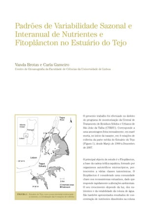 O presente trabalho foi efectuado no âmbito
do programa de monitorização da Central de
Tratamento de Resíduos Sólidos e Urbanos de
São João da Talha (CTRSU). Corresponde a
uma amostragem feita mensalmente, em maré
morta, no início da vazante, em 4 estações de
colheita da parte média do Estuário do Tejo
(Figura 1), desde Março de 1999 a Dezembro
de 2007.
O principal objecto de estudo é o Fitoplâncton,
a base da cadeia trófica aquática, formado por
organismos autotróficos microscópicos, per-
tencentes a várias classes taxonómicas. O
fitoplâncton é considerado uma comunidade
chave nos ecosssistemas estuarinos, dado que
responde rapidamente a alterações ambientais.
O seu crescimento depende da luz, dos nu-
trientes e da estabilidade da coluna de água.
São também apresentados resultados de con-
centração de nutrientes dissolvidos na coluna
Padrões de Variabilidade Sazonal e
Interanual de Nutrientes e
Fitoplâncton no Estuário do Tejo
Vanda Brotas e Carla Gameiro
Centro de Oceanografia da Faculdade de Ciências da Universidade de Lisboa
PAG_107-168_POE_TEJO:POE TEJO 1/11/10 5:24 PM Page 149
 