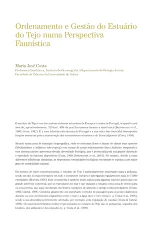 O estuário do Tejo é um dos maiores sistemas estuarinos da Europa e o maior de Portugal, ocupando uma
área de, aproximadamente, 320 km2
, 40% da qual fica emersa durante a maré baixa (Bettencourt et al.,
1980; Costa, 1982). É a zona húmida mais extensa de Portugal e a sua vasta área intertidal desempenha
funções essenciais para a manutenção dos ecossistemas estuarinos e do litoral adjacente (Costa, 1999).
Situado numa zona de transição biogeográfica, onde se misturam floras e faunas de climas mais quentes
(Mediterrâneo e Atlântico sub-tropical) com outras de zonas relativamente frias (Atlântico temperado),
este sistema salobro apresenta elevada diversidade biológica, que é potenciada pela sua grande dimensão
e variedade de habitats disponíveis (Costa, 1999; Bettencourt et al., 2001). No entanto, devido a essas
diferentes influências climáticas, as respectivas comunidades biológicas encontram-se sujeitas a um maior
grau de instabilidade natural.
Em termos de valor conservacionista, o estuário do Tejo é particularmente importante para a avifauna,
sendo um dos 15 mais relevantes em todo o continente europeu e albergando regularmente mais de 75000
exemplares (Moreira, 1995). Este ecossistema é também muito valioso para algumas espécies piscícolas com
grande interesse comercial, que se reproduzem no mar e que utilizam o estuário como zona de viveiro para
os seus juvenis, que aqui encontram excelentes condições de alimento e abrigo contra predadores (Costa,
1982; Cabral, 1998). Constitui igualmente um importante corredor de passagem para os peixes diádromos
durante os seus movimentos migratórios entre o mar e a água doce e vice-versa (e. g. Costa et al., 1996),
sendo a sua abundância fortemente afectada, por exemplo, pela regulação de caudais (Costa & Cabral,
1999). Os macroinvertebrados melhor representados no estuário do Tejo são os poliquetas, seguidos dos
bivalves, dos anfípodes e dos isópodes (e. g. Costa et al., 1998).
Ordenamento e Gestão do Estuário
do Tejo numa Perspectiva
Faunística
Maria José Costa
Professora Catedrática, Instituto de Oceanografia / Departamento de Biologia Animal,
Faculdade de Ciências da Universidade de Lisboa
PAG_107-168_POE_TEJO:POE TEJO 1/11/10 5:24 PM Page 155
 