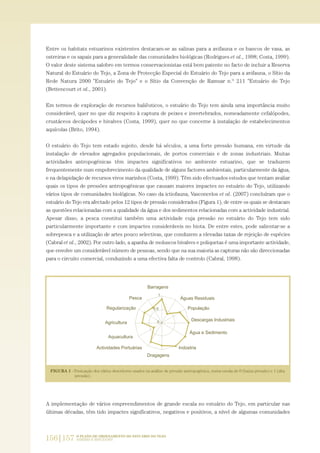 Entre os habitats estuarinos existentes destacam-se as salinas para a avifauna e os bancos de vasa, as
ostreiras e os sapais para a generalidade das comunidades biológicas (Rodrigues et al., 1998; Costa, 1999).
O valor deste sistema salobro em termos conservacionistas está bem patente no facto de incluir a Reserva
Natural do Estuário do Tejo, a Zona de Protecção Especial do Estuário do Tejo para a avifauna, o Sítio da
Rede Natura 2000 "Estuário do Tejo" e o Sítio da Convenção de Ramsar n.º 211 "Estuário do Tejo
(Bettencourt et al., 2001).
Em termos de exploração de recursos haliêuticos, o estuário do Tejo tem ainda uma importância muito
considerável, quer no que diz respeito à captura de peixes e invertebrados, nomeadamente cefalópodes,
crustáceos decápodes e bivalves (Costa, 1999), quer no que concerne à instalação de estabelecimentos
aquícolas (Brito, 1994).
O estuário do Tejo tem estado sujeito, desde há séculos, a uma forte pressão humana, em virtude da
instalação de elevados agregados populacionais, de portos comerciais e de zonas industriais. Muitas
actividades antropogénicas têm impactes significativos no ambiente estuarino, que se traduzem
frequentemente num empobrecimento da qualidade de alguns factores ambientais, particularmente da água,
e na delapidação de recursos vivos marinhos (Costa, 1999). Têm sido efectuados estudos que tentam avaliar
quais os tipos de pressões antropogénicas que causam maiores impactes no estuário do Tejo, utilizando
vários tipos de comunidades biológicas. No caso da ictiofauna, Vasconcelos et al. (2007) concluíram que o
estuário do Tejo era afectado pelos 12 tipos de pressão considerados (Figura 1), de entre os quais se destacam
as questões relacionadas com a qualidade da água e dos sedimentos relacionadas com a actividade industrial.
Apesar disso, a pesca constitui também uma actividade cuja pressão no estuário do Tejo tem sido
particularmente importante e com impactes consideráveis no biota. De entre estes, pode salientar-se a
sobrepesca e a utilização de artes pouco selectivas, que conduzem a elevadas taxas de rejeição de espécies
(Cabral et al., 2002). Por outro lado, a apanha de moluscos bivalves e poliquetas é uma importante actividade,
que envolve um considerável número de pessoas, sendo que na sua maioria as capturas não são direccionadas
para o circuito comercial, conduzindo a uma efectiva falta de controlo (Cabral, 1998).
A implementação de vários empreendimentos de grande escala no estuário do Tejo, em particular nas
últimas décadas, têm tido impactes significativos, negativos e positivos, a nível de algumas comunidades
156|157 O PLANO DE ORDENAMENTO DO ESTUÁRIO DO TEJO.
SABERES E REFLEXÕES
PAG_107-168_POE_TEJO:POE TEJO 1/11/10 5:24 PM Page 156
 