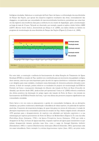 biológicas estudadas. Salienta-se a construção da Ponte Vasco da Gama e a reformulação da zona ribeirinha
do Parque das Nações, que apesar dos impactes negativos resultantes das obras, nomeadamente das
dragagens, em particular nas comunidades de macroinvertebrados bentónicos, permitiram que estas hoje
em dia registem uma tendência clara para a melhoria do seu estado de degradação, após a monitorização
ao longo de mais de 12 anos. Tal pode ser observado, por exemplo, quando se aplica o índice biótico AMBI
(AZTI’s Marine biotic Index), desenvolvido por Borja et al. (2000), aos dados obtidos no âmbito do
programa de monitorização da zona ribeirinha do Parque das Nações (Figura 2) (Costa et al., 2008).
Por outro lado, a construção e melhoria do funcionamento de várias Estações de Tratamento de Águas
Residuais (ETAR) no estuário do Tejo, também tem contribuído para um incremento da qualidade ecológica
deste sistema, uma vez que uma importante parte da rede de esgotos domésticos e industriais estão agora
a ser dirigidos para essas unidades, resultando numa diminuição de elementos poluentes drenados neste
sistema. A título de exemplo, podem referir-se os resultados do projecto de monitorização da ETAR do
Portinho da Costa e consequente eliminação do efluente não tratado do Porto do Buxo (Concelho de
Almada), que decorre desde 2001, ainda na fase pré-operacional. Costa et al. (2009) referem a existência
dos efeitos positivos da eliminação do antigo esgoto não tratado do Porto do Buxo e da entrada em
funcionamento da ETAR do Portinho da Costa, e que esta última não promoveu impactes significativos nas
comunidades estudadas.
Outro factor a ter em conta no planeamento e gestão de comunidades biológicas, são as alterações
climáticas, que podem condicionar a distribuição e abundância de várias espécies, em particular de espécies
piscícolas. O aumento da temperatura da água, de quase dois graus em menos de trinta anos, é a razão de
alterações importantes nas comunidades piscícolas do estuário do Tejo. Dados coligidos desde a década de
1970 apontam para o desaparecimento de espécies com afinidade por latitudes superiores e a sua
substituição por espécies provenientes do Norte de África e do Mediterrâneo (Figura 3). É o caso da solha
Platichthys flesus (Linnaeus, 1758) e da faneca Trisopterus luscus (Linnaeus, 1758) que estão a
desaparecer do Tejo, em busca de águas mais frias, enquanto espécies até agora quase inexistentes ou que
tinham desaparecido durante períodos mais frios, como o sargo do Senegal Diplodus bellottii
(Steindachner, 1885) e o xarroco Halobatrachus didactylus (Bloch & Schneider, 1801), apresentam cada
vez maior abundância. Outro exemplo é a corvina Argyrossomus regius (Asso, 1801), um peixe muito
PAG_107-168_POE_TEJO:POE TEJO 1/11/10 5:25 PM Page 157
 
