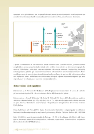 apreciado pelos portugueses, que no passado recente aparecia esporadicamente neste sistema e que
actualmente se tem reproduzido com regularidade no estuário do Tejo, sendo bastante abundante.
A gestão e ordenamento de um sistema tão grande e diverso como o estuário do Tejo, comporta enorme
complexidade. Apenas uma articulação cuidada entre os vários intervenientes no sistema e a integração dos
dados já existentes e a obter, bem como a consciência e atitude de preservar e recuperar o património
natural, poderão garantir que o ecossistema continue a funcionar de uma maneira sustentável. Neste
sentido, a criação de uma estrutura de gestão estuarina, à semelhança do que tem sido feito noutros países,
será importante para a preservação das comunidades biológicas e gestão sustentável da pesca que delas
depende, quer no estuário, quer nas zonas costeiras adjacentes.
Referências bibliográficas
Bettencourt, A., H. Abecassis & F. M. Franco. 1980. Região de saneamento básico de Lisboa. II - Estudos
de base de engenharia. II.4. - Meios receptores. Drena & Hidroprojecto, Lisboa.
Bettencourt, A., I. Cruz, J. G. Ferreira, J. L. Costa, M. C. Silva & F. V. Gomes. 2001. Ecossistemas aquáticos
- estuários e águas costeiras. pp.: 32 (7-II) - 61 (7-II). In: C.A. Aires & O. Borges (coords.). Plano nacional
da água. Volume I - Introdução, caracterização e diagnóstico da situação actual dos recursos hídricos.
INAG, Lisboa.
Borja, A., J. Franco & V. Pérez. 2000. A Marine Biotic Index to establish the ecological quality of soft-bottom
benthos within European estuarine and coastal environments. Marine Pollution Bulletin 40: 1100-1114.
Brito, B. G. 1994. A aquacultura no estuário do Tejo. pp.: 145-153. In: M.L. Franca, M.R. Oliveira & L. Nunes
(eds.). Seminário sobre recursos haliêuticos, ambiente, aquacultura e qualidade do pescado da
Península de Setúbal. IPIMAR, Lisboa.
158|159 O PLANO DE ORDENAMENTO DO ESTUÁRIO DO TEJO.
SABERES E REFLEXÕES
PAG_107-168_POE_TEJO:POE TEJO 1/11/10 5:25 PM Page 158
 