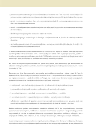- permitir uma correcta identificação dos usos e actividades que interferem com o bom estado das massas de água e das
normas e medidas a implementar, com vista a uma abordagem integrada e sustentável de gestão da água e dos seus usos;
- garantir o envolvimento dos actores chave para a promoção da concertação de interesses e geração de consensos com
vista a uma responsabilidade partilhada;
- garantir a compatibilização das actividades económicas com as funções de protecção dos valores naturais e as actividades
de recreio e lazer;
- identificar parcerias para a gestão dos recursos hídricos do estuário;
- promover a cooperação inter-municipal na articulação e complementaridade de projectos de valorização de frentes
ribeirinhas;
- oportunidade para a produção de ferramentas dinâmicas e interactivas de apoio à decisão e à gestão do estuário e de
suportes de informação e sensibilização pública.
A Sessão de Debate sobre o Plano de Ordenamento do Estuário do Tejo, objecto da presente publicação teve como
objectivo partilhar saberes acumulados sobre o estuário do Tejo e a reflexão sobre os principais problemas, conflitos e
desafios que atravessam o potencial espaço de acção do POE Tejo antes mesmo de se proceder à clarificação da sua matriz
metodológica global, a desenvolver na preparação dos trabalhos de elaboração do Plano.
Foi ouvido um conjunto de personalidades que, quer a título pessoal, quer pelas funções que desempenham em
diferentes instituições, públicas ou privadas, são detentoras privilegiadas quer de saber, quer de uma visão para o futuro
do estuário do Tejo.
Ficou clara, em várias das comunicações apresentadas, a necessidade de especificar e balizar o papel do Plano de
Ordenamento do Estuário do Tejo. Não esteve em causa a sua escala e o seu posicionamento no âmbito do edifício jurídico
que regula o ordenamento e a gestão do território em Portugal, mas o modo como se deve situar perante um conjunto de
problemas e desafios que se colocam ao estuário do Tejo, associados, entre outros:
- à multiplicidade e, até, à sobreposição de instrumentos de ordenamento e de gestão na área em causa;
- à sobreposição, real e potencial, de regimes condicionadores do uso do solo e do estuário;
- à necessidade de promover a articulação coerente entre os recursos hídricos e o território;
- à necessidade de envolver e compatibilizar interesses múltiplos e aspirações muito diversificadas;
- e, finalmente, à importância de garantir e promover a cooperação inter-municipal, aspecto que ganha ainda mais
relevância perante a reconhecida fragilidade de outros instrumentos de gestão do território a este nível.
Estamos perante um contexto simultaneamente complexo e ambicioso. O POE Tejo não poderá correr o risco de se
apresentar como “mais um plano”, identificando-se antes como um instrumento que promova a desejada mudança, centrado
na necessidade de conciliar, na sua área de intervenção, o ordenamento dos chamados hard spaces, referentes a usos e
ocupações do território, e dos soft spaces, ou seja, os espaços de coordenação, colaboração e mediação institucional.
As apresentações, cujos resumos constituem o corpo da presente publicação, foram diversas na temática e nas abordagens
tendo reflectido ainda a problemática associada à delimitação da área de intervenção, uma análise da valia ambiental e da
01-96_POE_TEJO:POE TEJO 1/11/10 5:36 PM Page 15
 