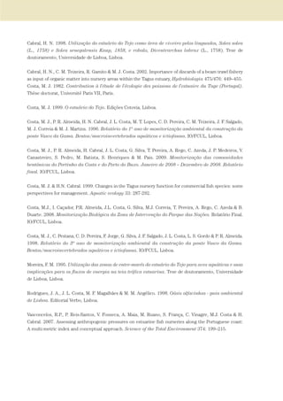 Cabral, H. N. 1998. Utilização do estuário do Tejo como área de viveiro pelos linguados, Solea solea
(L., 1758) e Solea senegalensis Kaup, 1858, e robalo, Dicentrarchus labrax (L., 1758). Tese de
doutoramento, Universidade de Lisboa, Lisboa.
Cabral, H. N., C. M. Teixeira, R. Gamito & M. J. Costa. 2002. Importance of discards of a beam trawl fishery
as input of organic matter into nursery areas within the Tagus estuary, Hydrobiologia 475/476: 449–455.
Costa, M. J. 1982. Contribution à l'étude de l'écologie des poissons de l'estuaire du Tage (Portugal).
Thèse doctorat, Université Paris VII, Paris.
Costa, M. J. 1999. O estuário do Tejo. Edições Cotovia, Lisboa.
Costa, M. J., P. R. Almeida, H. N. Cabral, J. L. Costa, M. T. Lopes, C. D. Pereira, C. M. Teixeira, J. F. Salgado,
M. J. Correia & M. J. Martins. 1996. Relatório do 1º ano de monitorização ambiental da construção da
ponte Vasco da Gama. Bentos/macroinvertebrados aquáticos e ictiofauna. IO/FCUL, Lisboa.
Costa, M. J., P. R. Almeida, H. Cabral, J. L. Costa, G. Silva, T. Pereira, A. Rego, C. Azeda, J. P. Medeiros, V.
Canastreiro, S. Pedro, M. Batista, S. Henriques & M. Pais. 2009. Monitorização das comunidades
bentónicas do Portinho da Costa e do Porto do Buxo. Janeiro de 2008 – Dezembro de 2008. Relatório
final. IO/FCUL, Lisboa.
Costa, M. J. & H.N. Cabral. 1999. Changes in the Tagus nursery function for commercial fish species: some
perspectives for management. Aquatic ecology 33: 287-292.
Costa, M.J., I. Caçador, P.R. Almeida, J.L. Costa, G. Silva, M.J. Correia, T. Pereira, A. Rego, C. Azeda & B.
Duarte. 2008. Monitorização Biológica da Zona de Intervenção do Parque das Nações. Relatório Final.
IO/FCUL, Lisboa.
Costa, M. J., C. Pestana, C. D. Pereira, F. Jorge, G. Silva, J. F. Salgado, J. L. Costa, L. S. Gordo & P. R. Almeida.
1998. Relatório do 3º ano de monitorização ambiental da construção da ponte Vasco da Gama.
Bentos/macroinvertebrados aquáticos e ictiofauna. IO/FCUL, Lisboa.
Moreira, F. M. 1995. Utilização das zonas de entre-marés do estuário do Tejo para aves aquáticas e suas
implicações para os fluxos de energia na teia trófica estuarina. Tese de doutoramento, Universidade
de Lisboa, Lisboa.
Rodrigues, J. A., J. L. Costa, M. F. Magalhães & M. M. Angélico. 1998. Oásis alfacinhas - guia ambiental
de Lisboa. Editorial Verbo, Lisboa.
Vasconcelos, R.P., P. Reis-Santos, V. Fonseca, A. Maia, M. Ruano, S. França, C. Vinagre, M.J. Costa & H.
Cabral. 2007. Assessing anthropogenic pressures on estuarine fish nurseries along the Portuguese coast:
A multi-metric index and conceptual approach. Science of the Total Environment 374: 199–215.
PAG_107-168_POE_TEJO:POE TEJO 1/11/10 5:25 PM Page 159
 
