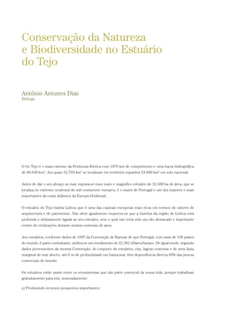 O rio Tejo é o mais extenso da Península Ibérica com 1070 km de comprimento e uma bacia hidrográfica
de 80.630 km2
, dos quais 55.769 km2
se localizam em território espanhol 24.860 km2
em solo nacional.
Antes de dar o seu abraço ao mar, espraia-se num vasto e magnifico estuário de 32.500 ha de área, que se
localiza no extremo ocidental do sub continente europeu, é o maior de Portugal e um dos maiores e mais
importantes da costa atlântica da Europa Ocidental.
O estuário do Tejo banha Lisboa que é uma das capitais europeias mais ricas em termos de valores de
arquitectura e de património. Não deve igualmente esquecer-se que a história da região de Lisboa está
profunda e intimamente ligada ao seu estuário, sem o qual não teria sido um tão destacado e importante
centro de civilizações durante muitas centenas de anos.
Aos estuários, conforme dados de 1997 da Convenção de Ramsar de que Portugal, com mais de 130 países
do mundo, é parte contratante, atribui-se um rendimento de 22.382 dólares/ha/ano. De igual modo, segundo
dados provenientes da mesma Convenção, do conjunto de estuários, rias, lagoas costeiras e de uma faixa
marginal de mar aberto, até 6 m de profundidade em baixa-mar, têm dependência directa 60% das pescas
comerciais do mundo.
Os estuários estão assim entre os ecossistemas que são parte essencial da nossa vida, porque trabalham
gratuitamente para nós, nomeadamente:
a) Produzindo recursos pesqueiros importantes;
Conservação da Natureza
e Biodiversidade no Estuário
do Tejo
António Antunes Dias
Biólogo
PAG_107-168_POE_TEJO:POE TEJO 1/11/10 5:25 PM Page 161
 