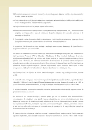 b) Servindo de zonas de crescimento (nursery) e de reprodução para algumas espécies de peixes marinhos
de valor comercial elevado;
c) Proporcionando as condições de adaptação necessárias aos peixes migradores (anádromos e catádromos)
na sua mudança de meio para a realização da postura;
d) Disponibilizando habitats de grande riqueza avifaunística;
e) Fornecendo áreas com vocação portuária (condições de abrigo, navegabilidade, etc.), bem como outras
propícias ao relaxamento e lazer, à prática de desportos náuticos, de educação ambiental e de
investigação científica;
f) Controlando cheias, formando planícies aluvionares, contribuindo decisivamente para uma beleza
paisagística notável e para o aparecimento da conhecida amenidade climática.
O estuário do Tejo deve pois ser visto, avaliado e analisado neste contexto abrangente de várias funções e
respectivas valências que desempenha.
No âmbito da sua valência pesqueira, os núcleos piscatórios com os respectivos portos, tão característicos
da freguesia da Póvoa de Stª Iria, Alhandra e Vila Franca de Xira, resultado da fixação de avieiros
provenientes da Praia de Vieira de Leiria, a que vieram juntar-se os varinos oriundos da região de Aveiro
(Ílhavo, Ovar e Murtosa), são marcos e testemunhos da importância da pesca de outrora e respectiva
abundância de espécies onde a captura do sável Alosa alosa se destacava. Eram também importantes as
pescas de enguia Anguilla anguilla, corvina Argyrosomus regius linguado Solea solea e Solea
senegalensis, rolabo Dicentrachus labrax, charroco Halobatrachus didactylus, etc..
De referir que o n.º de espécies de peixes, referenciadas para o estuário Tejo, ao longo dos anos, ascende
a 101.
A conhecida ostra portuguesa Crassostrea angulata é originária do estuário do Tejo, segundo Bouchon-
-Brandely (1822), onde na década de 60 ainda havia extensas ostreiras abrangendo uma área de 2.637 ha
que se estendiam, predominantemente, ao longo da margem sul entre a baia do Seixal e Alcochete.
A produção salineira, bem como o transporte fluvial de pessoas e bens, entre as duas margens, foram de
grande importância no passado.
No âmbito da sua valência ecológica, convém referir que um dos aspectos mais deslumbrantes e
espectaculares do estuário, é a sua grande riqueza avifaunística que ocorre, principalmente, em áreas
localizadas a montante de uma linha definida pela foz do rio Trancão, na margem direita, e pelo extremo
sul do península do Montijo, na margem esquerda. Aquele representa, para a avifauna, um recurso precioso
já que funciona sobretudo como zona de invernada, zona de passagem ou de suporte às rotas migratórias
e ainda como local de nidificação.
É considerado zona húmida de valor internacional e uma das 10 mais importantes da Europa para aves
aquáticas migradoras, tendo atingido para o caso das espécies invernantes, nos anos 1991 a 1994, números
162|163 O PLANO DE ORDENAMENTO DO ESTUÁRIO DO TEJO.
SABERES E REFLEXÕES
PAG_107-168_POE_TEJO:POE TEJO 1/11/10 5:25 PM Page 162
 