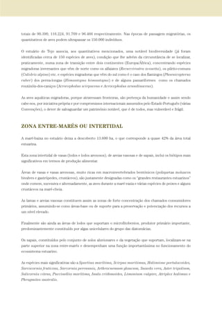 totais de 90.390, 116.224, 91.709 e 96.466 respectivamente. Nas épocas de passagem migratórias, os
quantitativos de aves podem ultrapassar os 150.000 indivíduos.
O estuário do Tejo associa, aos quantitativos mencionados, uma notável biodiversidade (já foram
identificadas cerca de 150 espécies de aves), condição que lhe advém da circunstância de se localizar,
praticamente, numa zona de transição entre dois continentes (Europa/África), concentrando espécies
migradoras invernantes que vêm de norte como os alfaiates (Recurvirostra avosetta), os pilrito-comuns
(Calidris alpina) etc. e espécies migradoras que vêm do sul como é o caso dos flamingos (Phoenicopterus
ruber) dos perna-longas (Himantopus himantopus) e de alguns passariformes como os chamados
rouxinóis-dos-caniços (Acrocephalus scirpaceus e Acrocephalus arundinaceus).
As aves aquáticas migradoras, porque atravessam fronteiras, são pertença da humanidade e assim sendo
cabe-nos, por iniciativa própria e por compromissos internacionais assumidos pelo Estado Português (várias
Convenções), o dever de salvaguardar um património notável, que é de todos, mas vulnerável e frágil.
ZONA ENTRE-MARÉS OU INTERTIDAL
A maré-baixa no estuário deixa a descoberto 13.600 ha, o que corresponde a quase 42% da área total
estuarina.
Esta zona intertidal de vasas (lodos e lodos arenosos), de areias vasosas e de sapais, inclui os biótipos mais
significativos em termos de produção alimentar.
Áreas de vasas e vasas arenosas, muito ricas em macroinvertebrados bentónicos (poliquetas moluscos
bivalves e gastrópedes, crustáceos), são justamente designadas como os “grandes restaurantes estuarinos”
onde comem, sucessiva e alternadamente, as aves durante a maré-vazia e várias espécies de peixes e alguns
crustáceos na maré-cheia.
As lamas e areias vasosas constituem assim as zonas de forte concentração dos chamados consumidores
primários, assumindo-se como áreas-base ou de suporte para a preservação e potenciação dos recursos a
um nível elevado.
Finalmente são ainda as áreas de lodos que suportam o microfitobentos, produtor primário importante,
predominantemente constituído por algas unicelulares do grupo das diatomácias.
Os sapais, constituídos pelo conjunto de solos aluvionares e da vegetação que suportam, localizam-se na
parte superior na zona entre-marés e desempenham uma função importantíssima no funcionamento do
ecossistema estuarino.
As espécies mais significativas são a Spartina marítima, Scirpus maritimus, Halimione portulacoides,
Sarcocornia fruticosa, Sarcornia perennnis, Arthrocnemum glaucum, Suaeda vera, Aster tripolium,
Salicornia vitens, Puccinellia marítima, Inula crithmoides, Limonium vulgare, Atriplex halimus e
Phragmites australis.
PAG_107-168_POE_TEJO:POE TEJO 1/11/10 5:25 PM Page 163
 