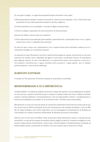 No seu papel ecológico, os sapais desempenham funções relevantes como sejam:
a) Principal produtor primário estuarino assumindo-se, através da sua vegetação, como o fornecedor mais
importante de uma cadeia alimentar baseada em detritos orgânicos;
b) Acção depuradora com acumulação e retenção de alguns metais pesados;
c) Nichos ecológicos importantes de desenvolvimento de formas larvares;
d) Locais de abrigo e repouso para aves aquáticas;
e) Fonte alimentar (na sua vegetação) para anatídeos, particularmente o marrequinho Anas crecca, o ganso
comum Anser anser e a piadeira Anas penelope.
As zonas de vasa e areias, que conjuntamente com os sapais formam áreas intertidais, acabam por ser o
sustentáculo biológico do ecossistema estuarino.
As manchas de caniço Phragmites australis, também denominadas de caniçais, desenvolvem-se nas zonas
superiores do estuário onde a salinidade das águas é muito baixa, constituindo habitat, de importância
para algumas espécies de aves nomeadamente os rouxinóis-dos-caniços (Acrocephalus scirpaceus e
Acrocephalus arundinaceus), a garça vermelha Ardea purpurea e águia sapeira que os utilizam
preferencialmente, como local de nidificação.
HABITATS NATURAIS
O estuário do Tejo apresenta 10 habitats naturais de importância comunitária.
BIODIVERSIDADE E SUA IMPORTÂNCIA
A biodiversidade é o resultado de milhares de anos de evolução das espécies e da sua adaptação às condições
do meio pelo que, quando contribuimos para a extinção de qualquer delas (dos reinos vegetal ou animal),
estamos a eliminar definitiva e irresponsavelmente, todo um longo período evolutivo e simultaneamente a
destruir potencialidades que podiam ser de inestimável valor e benefício para a humanidade.
Efectivamente os seres vivos não são apenas as nossas fontes alimentares fornecendo-nos muito mais do que
isso, já que mais de 70% dos princípios activos dos medicamentos são extraídos de plantas e cerca de 90%
são de origem biológica como refere Jorge Paiva, que foi investigador do Departamento de Botânica da
Universidade de Coimbra e professor da Faculdade de Farmácia da mesma Universidade.
Sabemos que os seres vivos clorofilinos estão na base das cadeias alimentares, porque os animais não são
autotróficos, ou seja não são capazes de produzir matéria orgânica a partir de compostos inorgânicos como
aqueles o fazem através da fotossíntese. Assim sendo, a fitodiversidade é fundamental para a formação da
biodiversidade animal, considerando-se também como pré-requisito para a respectiva evolução.
164|165 O PLANO DE ORDENAMENTO DO ESTUÁRIO DO TEJO.
SABERES E REFLEXÕES
PAG_107-168_POE_TEJO:POE TEJO 1/11/10 5:25 PM Page 164
 