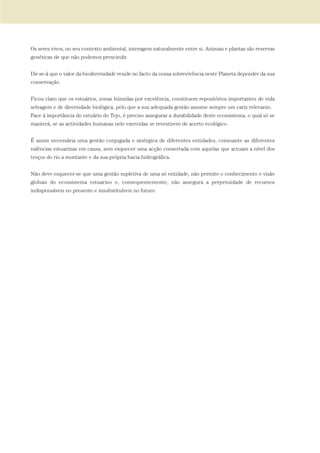 Os seres vivos, no seu contexto ambiental, interagem naturalmente entre si. Animais e plantas são reservas
genéticas de que não podemos prescindir.
Dir-se-á que o valor da biodiversidade reside no facto da nossa sobrevivência neste Planeta depender da sua
conservação.
Ficou claro que os estuários, zonas húmidas por excelência, constituem repositórios importantes de vida
selvagem e de diversidade biológica, pelo que a sua adequada gestão assume sempre um cariz relevante.
Face á importância do estuário do Tejo, é preciso assegurar a durabilidade deste ecossistema, o qual só se
manterá, se as actividades humanas nele exercidas se revestirem de acerto ecológico.
É assim necessária uma gestão conjugada e sinérgica de diferentes entidades, consoante as diferentes
valências estuarinas em causa, sem esquecer uma acção consertada com aquelas que actuam a nível dos
troços do rio a montante e da sua própria bacia hidrográfica.
Não deve esquecer-se que uma gestão supletiva de uma só entidade, não permite o conhecimento e visão
globais do ecossistema estuarino e, consequentemente, não assegura a perpetuidade de recursos
indispensáveis no presente e insubstituíveis no futuro.
PAG_107-168_POE_TEJO:POE TEJO 1/11/10 5:25 PM Page 165
 