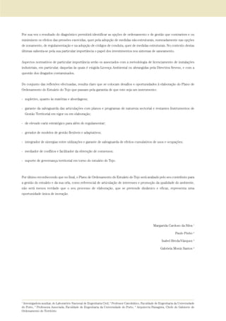 Por sua vez o resultado do diagnóstico permitirá identificar as opções de ordenamento e de gestão que contrariem e ou
minimizem os efeitos das pressões exercidas, quer pela adopção de medidas não-estruturais, nomeadamente nas opções
de zonamento, de regulamentação e na adopção de códigos de conduta, quer de medidas estruturais. No contexto destas
últimas salienta-se pela sua particular importância o papel dos investimentos nos sistemas de saneamento.
Aspectos normativos de particular importância serão os associados com a metodologia de licenciamento de instalações
industriais, em particular, daquelas às quais é exigida Licença Ambiental ou abrangidas pela Directiva Seveso, e com a
questão dos dragados contaminados.
Do conjunto das reflexões efectuadas, resulta claro que se colocam desafios e oportunidades à elaboração do Plano de
Ordenamento do Estuário do Tejo que passam pela garantia de que este seja um instrumento:
- supletivo, quanto às matérias e abordagens;
- garante da salvaguarda das articulações com planos e programas de natureza sectorial e restantes Instrumentos de
Gestão Territorial em vigor ou em elaboração;
- de elevado cariz estratégico para além do regulamentar;
- gerador de modelos de gestão flexíveis e adaptativos;
- integrador de sinergias entre utilizações e garante de salvaguarda de efeitos cumulativos de usos e ocupações;
- mediador de conflitos e facilitador da obtenção de consensos;
- suporte de governança territorial em torno do estuário do Tejo.
Por último reconhecendo que no final, o Plano de Ordenamento do Estuário do Tejo será avaliado pelo seu contributo para
a gestão do estuário e da sua orla, como referencial de articulação de interesses e promoção da qualidade do ambiente,
não será menos verdade que o seu processo de elaboração, que se pretende dinâmico e eficaz, representa uma
oportunidade única de inovação.
Margarida Cardoso da Silva 1
Paulo Pinho 2
Isabel Breda-Vázquez 3
Gabriela Moniz Santos 4
1
Investigadora auxiliar, do Laboratório Nacional de Engenharia Civil, 2
Professor Catedrático, Faculdade de Engenharia da Universidade
do Porto, 3
Professora Associada, Faculdade de Engenharia da Universidade do Porto, 4
Arquitecta Paisagista, Chefe do Gabinete de
Ordenamento do Território
01-96_POE_TEJO:POE TEJO 1/11/10 5:36 PM Page 17
 