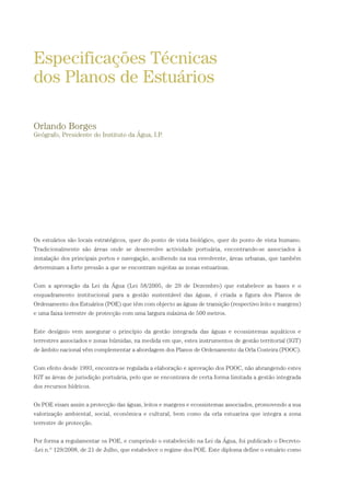 Os estuários são locais estratégicos, quer do ponto de vista biológico, quer do ponto de vista humano.
Tradicionalmente são áreas onde se desenvolve actividade portuária, encontrando-se associados à
instalação dos principais portos e navegação, acolhendo na sua envolvente, áreas urbanas, que também
determinam a forte pressão a que se encontram sujeitas as zonas estuarinas.
Com a aprovação da Lei da Água (Lei 58/2005, de 29 de Dezembro) que estabelece as bases e o
enquadramento institucional para a gestão sustentável das águas, é criada a figura dos Planos de
Ordenamento dos Estuários (POE) que têm com objecto as águas de transição (respectivo leito e margens)
e uma faixa terrestre de protecção com uma largura máxima de 500 metros.
Este desígnio vem assegurar o princípio da gestão integrada das águas e ecossistemas aquáticos e
terrestres associados e zonas húmidas, na medida em que, estes instrumentos de gestão territorial (IGT)
de âmbito nacional vêm complementar a abordagem dos Planos de Ordenamento da Orla Costeira (POOC).
Com efeito desde 1993, encontra-se regulada a elaboração e aprovação dos POOC, não abrangendo estes
IGT as áreas de jurisdição portuária, pelo que se encontrava de certa forma limitada a gestão integrada
dos recursos hídricos.
Os POE visam assim a protecção das águas, leitos e margens e ecossistemas associados, promovendo a sua
valorização ambiental, social, económica e cultural, bem como da orla estuarina que integra a zona
terrestre de protecção.
Por forma a regulamentar os POE, e cumprindo o estabelecido na Lei da Água, foi publicado o Decreto-
-Lei n.º 129/2008, de 21 de Julho, que estabelece o regime dos POE. Este diploma define o estuário como
Especificações Técnicas
dos Planos de Estuários
Orlando Borges
Geógrafo, Presidente do Instituto da Água, I.P.
01-96_POE_TEJO:POE TEJO 1/11/10 5:36 PM Page 23
 