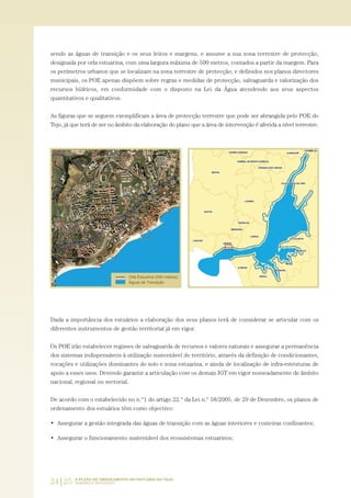 24|25 O PLANO DE ORDENAMENTO DO ESTUÁRIO DO TEJO.
SABERES E REFLEXÕES
sendo as águas de transição e os seus leitos e margens, e assume a sua zona terrestre de protecção,
designada por orla estuarina, com uma largura máxima de 500 metros, contados a partir da margem. Para
os perímetros urbanos que se localizam na zona terrestre de protecção, e definidos nos planos directores
municipais, os POE apenas dispõem sobre regras e medidas de protecção, salvaguarda e valorização dos
recursos hídricos, em conformidade com o disposto na Lei da Água atendendo aos seus aspectos
quantitativos e qualitativos.
As figuras que se seguem exemplificam a área de protecção terrestre que pode ser abrangida pelo POE do
Tejo, já que terá de ser no âmbito da elaboração do plano que a área de intervenção é aferida a nível terrestre.
Dada a importância dos estuários a elaboração dos seus planos terá de considerar se articular com os
diferentes instrumentos de gestão territorial já em vigor.
Os POE irão estabelecer regimes de salvaguarda de recursos e valores naturais e assegurar a permanência
dos sistemas indispensáveis à utilização sustentável do território, através da definição de condicionantes,
vocações e utilizações dominantes do solo e zona estuarina, e ainda de localização de infra-estruturas de
apoio a esses usos. Devendo garantir a articulação com os demais IGT em vigor nomeadamente de âmbito
nacional, regional ou sectorial.
De acordo com o estabelecido no n.º1 do artigo 22.º da Lei n.º 58/2005, de 29 de Dezembro, os planos de
ordenamento dos estuários têm como objectivo:
• Assegurar a gestão integrada das águas de transição com as águas interiores e costeiras confinantes;
• Assegurar o funcionamento sustentável dos ecossistemas estuarinos;
01-96_POE_TEJO:POE TEJO 1/11/10 5:36 PM Page 24
 