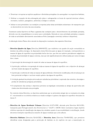 • Preservar e recuperar as espécies aquáticas e ribeirinhas protegidas e/ou ameaçadas e os respectivos habitats;
• Ordenar a ocupação da área abrangida pelo plano e salvaguardar os locais de especial interesse urbano,
recreativo, turístico, paisagístico, ambiental, ecológico e cultural;
• Indicar os usos permitidos e as condições a respeitar pelas várias actividades industriais e de transportes que
se desenvolvem em torno da zona estuarina.
Constituem ainda objectivos do Plano a garantia das condições para o desenvolvimento da actividade portuária,
devendo com ela compatibilizar-se os outros usos e actividades. Entende-se como actividade portuária o conjunto
de todas as actividades directamente associadas ao Porto (navegação comercial, turística e desportiva).
A elaboração destes Planos deve atender às disposições constantes das seguintes Directivas:
- Directiva Quadro da Água (Directiva 2000/60/CE), que estabelece um quadro de acção comunitária no
domínio da política da água. As disposições desta Directiva para as águas de transição, correspondentes a
massas de águas de superfície na proximidade da foz dos rios, que têm um carácter parcialmente salgado em
resultado da proximidade de águas costeiras, mas que são significativamente influenciadas por cursos de água
doce, visam:
• A prevenção da deterioração do estado de todas as massas de águas de superfície;
• A protecção, melhoria e recuperação de todas as massas de águas de superfície com o objectivo de alcançar
um bom estado das águas de superfície;
• A protecção e melhoria de todas as massas de água artificiais e fortemente modificadas a fim de alcançar um
bom potencial ecológico e um bom estado químico das águas de superfície;
• A redução gradual da poluição provocada por substâncias prioritárias e supressão das emissões, descargas e
perdas de substâncias perigosas prioritárias;
• O cumprimento das normas e objectivos previstos na legislação comunitária ao abrigo da qual tenha sido
criada uma determinada zona protegida.
No contexto desta Directiva, os objectivos ambientais que se pretendem atingir são os constantes do artigo
4.º, encontrando-se os critérios relativos ao estado ecológico e químico das águas de superfície elencados no
Anexo V.
- Directiva de Águas Residuais Urbanas (Directiva 91/271/CEE, alterada pela Directiva 98/15/CE),
transposta para Portugal através dos Decretos-Lei n.º 152/97 e 348/98. Estes normativos legais impõem
critérios especiais de classificação das águas dos estuários quanto à sua sensibilidade à eutrofização, donde
decorrem restrições específicas às emissões de águas residuais que a eles afluem.
- Directiva Habitats (Directiva 92/43/CEE) e Directiva Aves (Directiva 79/409/CEE), que permitem
identificar zonas designadas para a protecção de habitats ou de espécies em que a manutenção ou
01-96_POE_TEJO:POE TEJO 1/11/10 5:36 PM Page 25
 