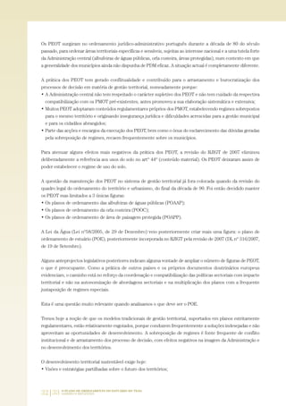 32|33 O PLANO DE ORDENAMENTO DO ESTUÁRIO DO TEJO.
SABERES E REFLEXÕES
Os PEOT surgiram no ordenamento jurídico-administrativo português durante a década de 80 do século
passado, para ordenar áreas territoriais específicas e sensíveis, sujeitas ao interesse nacional e a uma tutela forte
da Administração central (albufeiras de águas públicas, orla costeira, áreas protegidas), num contexto em que
a generalidade dos municípios ainda não dispunha de PDM eficaz. A situação actual é completamente diferente.
A prática dos PEOT tem gerado conflitualidade e contribuído para o arrastamento e burocratização dos
processos de decisão em matéria de gestão territorial, nomeadamente porque:
• A Administração central não tem respeitado o carácter supletivo dos PEOT e não tem cuidado da respectiva
compatibilização com os PMOT pré-existentes, antes promoveu a sua elaboração sistemática e extensiva;
• Muitos PEOT adoptaram conteúdos regulamentares próprios dos PMOT, estabelecendo regimes sobrepostos
para o mesmo território e originando insegurança jurídica e dificuldades acrescidas para a gestão municipal
e para os cidadãos abrangidos;
• Parte das acções e encargos da execução dos PEOT, bem como o ónus do esclarecimento das dúvidas geradas
pela sobreposição de regimes, recaem frequentemente sobre os municípios.
Para atenuar alguns efeitos mais negativos da prática dos PEOT, a revisão do RJIGT de 2007 eliminou
deliberadamente a referência aos usos do solo no artº 44º (conteúdo material). Os PEOT deixaram assim de
poder estabelecer o regime de uso do solo.
A questão da manutenção dos PEOT no sistema de gestão territorial já fora colocada quando da revisão do
quadro legal do ordenamento do território e urbanismo, do final da década de 90. Foi então decidido manter
os PEOT mas limitados a 3 únicas figuras:
• Os planos de ordenamento das albufeiras de águas públicas (POAAP);
• Os planos de ordenamento da orla costeira (POOC);
• Os planos de ordenamento de área de paisagem protegida (POAPP).
A Lei da Água (Lei nº58/2005, de 29 de Dezembro) veio posteriormente criar mais uma figura: o plano de
ordenamento de estuário (POE), posteriormente incorporada no RJIGT pela revisão de 2007 (DL nº 316/2007,
de 19 de Setembro).
Alguns anteprojectos legislativos posteriores indicam alguma vontade de ampliar o número de figuras de PEOT,
o que é preocupante. Como a prática de outros países e os próprios documentos doutrinários europeus
evidenciam, o caminho está no reforço da coordenação e compatibilização das políticas sectoriais com impacte
territorial e não na autonomização de abordagens sectoriais e na multiplicação dos planos com a frequente
justaposição de regimes especiais.
Esta é uma questão muito relevante quando analisamos o que deve ser o POE.
Temos hoje a noção de que os modelos tradicionais de gestão territorial, suportados em planos estritamente
regulamentares, estão relativamente esgotados, porque conduzem frequentemente a soluções indesejadas e não
aproveitam as oportunidades de desenvolvimento. A sobreposição de regimes é fonte frequente de conflito
institucional e de arrastamento dos processo de decisão, com efeitos negativos na imagem da Administração e
no desenvolvimento dos territórios.
O desenvolvimento territorial sustentável exige hoje:
• Visões e estratégias partilhadas sobre o futuro dos territórios;
01-96_POE_TEJO:POE TEJO 1/11/10 5:37 PM Page 32
 