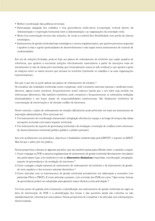 • Melhor coordenação das políticas sectoriais;
• Participação alargada dos cidadãos e boa governância multi-níveis (cooperação vertical dentro da
Administração e cooperação horizontal entre a Administração e as organizações da sociedade civil);
• Muito boa sustentação técnica das soluções, de modo a conferir-lhes flexibilidade sem perda da clareza
estratégica;
• Instrumentos de gestão territorial mais estratégicos e menos regulamentares, que apoiem processos negociais
e ajudem a criar e a gerir oportunidades de desenvolvimento e não sejam meros instrumentos de controlo de
conformidades.
Em vez de soluções fechadas, pede-se hoje aos planos de ordenamento do território que sejam quadros de
referência, que ajudem a encontrar soluções efectivamente sustentáveis a partir de intenções reais de
investimento (e não de ideias pré-concebidas que eventualmente nunca se irão verificar) e que ajudem a gerir
as relações entre os vários actores que actuam no território (incluindo os cidadãos e as suas organizações
representativas).
Em que é que isto se pode aplicar aos planos de ordenamento de estuário ?
Os estuários são realidades territoriais muito complexas, onde coexistem sistemas naturais e artificiais muito
diversos, alguns muito sensíveis, frequentemente muito valiosos (ainda que o seu valor seja medido em
referenciais diferentes). São também territórios onde coexistem e frequentemente se sobrepõem múltiplas
dominialidades e um leque amplo de responsabilidades institucionais. São finalmente territórios de
concentração de intervenções e de elevado conflito de interesses.
Neste contexto, o plano de ordenamento de estuário dificilmente pode pretender ser mais um instrumento de
imposição administrativa. Deve procurar ser:
• Um instrumento de coordenação transversal e integração efectiva (no espaço e ao longo do tempo) das várias
actuações sectoriais com maior impacte territorial;
• Um instrumento de suporte de governança territorial e de mediação e resolução de conflitos entre interesses
de desenvolvimento territorial (público-público e público-privado).
Isto tem acolhimento nos princípios, objectivos e finalidades estabelecidas pela LBPOTU e suporte no RJIGT.
Mas há que o saber pôr em prática.
Nesta perspectiva, colocam-se algumas questões, que são também pistas para reflexão sobre o caminho a seguir:
1.Como conjugar no POE a natureza regulamentar de instrumento de gestão territorial directamente vinculativo
dos particulares (que a lei estabelece) com as dimensões dinâmicas requeridas: coordenação, integração,
suporte de governância e de mediação de interesses ?
2.Como conjugar a dupla natureza de instrumento de ordenamento do território e de instrumento de gestão
do meio aquático e dos recursos naturais ribeirinhos ?
3.Como articular com os instrumentos de gestão territorial actualmente em elaboração a montante (em
particular PSect e PROT). E como articular a jusante, com a revisão dos PDM em curso ? Que novas formas
de governância podem ser adoptadas para garantir maior eficácia a esta articulação ?
Um bom ponto de partida será certamente a identificação dos instrumentos de gestão territorial em vigor na
área de intervenção do POE e a identificação dos temas e das questões ainda não cobertas ou não
satisfatoriamente cobertas por esses planos. Numa perspectiva de completar e de articular, sem sobreposições
desnecessárias.
01-96_POE_TEJO:POE TEJO 1/11/10 5:37 PM Page 33
 