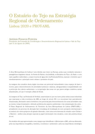 Á Área Metropolitana de Lisboa é sem dúvida caso único na Europa, pelas suas condições naturais e
paisagísticas singulares únicas. As Serras de Sintra e da Arrábida, os Estuários do Tejo e do Sado e o seu
vasto aquífero subterrâneo, a maior reserva de água doce da Península Ibérica, marcam o território que é
simultaneamente o principal centro urbano e produtivo do país.
As margens dos estuários desta região encerram um potencial extraordinário como espaços de lazer e
recreio, para o desenvolvimento de actividades turísticas e náuticas, salvaguardada a compatibilidade com
a protecção dos valores ambientais e a recuperação das zonas em que jazem antigos estaleiros navais
abandonados, de que é exemplo a Baía do Seixal.
As margens do Tejo, na Península de Setúbal, caracterizam-se por seu turno pelas vastas zonas industriais
que marcaram a vida económica da AML ao longo do século XX e se encontram hoje parcialmente
desactivadas, libertando vastos territórios com potencial para desenvolvimento de novas actividades mas
ao mesmo tempo levantando o delicado problema dos passivos ambientais e da contaminação dos solos.
O Plano Regional de Ordenamento do Território da Área Metropolitana de Lisboa (PROT-AML) –
actualmente em processo de alteração face à mudança de localização do novo aeroporto internacional e
ao anúncio de outros projectos de grande dimensão, como uma nova travessia do estuário entre Chelas e
o Barreiro – atribui uma atenção especial ao papel estruturante dos estuários, como não poderia deixar
de ser.
Os estuários são aqui apresentados como espaços que identificam e diferenciam a AML, pela sua dimensão,
pela sua importância cenográfica, histórica, económica e ambiental e pela sua importância estratégica
O Estuário do Tejo na Estratégia
Regional de Ordenamento
Lisboa 2020 e PROT-AML
António Fonseca Ferreira
Presidente da Comissão de Coordenação e Desenvolvimento Regional de Lisboa e Vale do Tejo
(até 31 de Agosto de 2009)
01-96_POE_TEJO:POE TEJO 1/11/10 5:37 PM Page 35
 